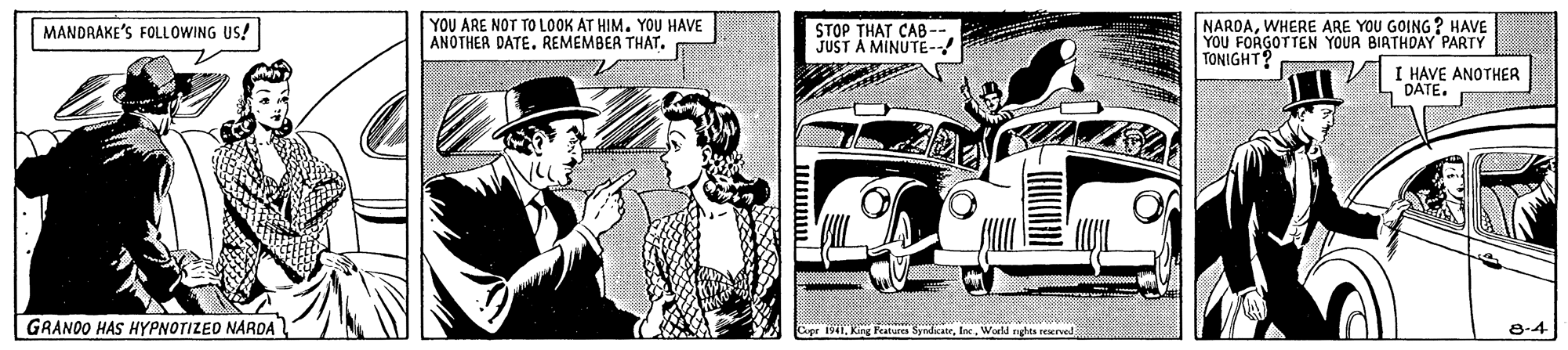 Cartoon OCR: YOU ARE NOT TO LOOK AT HIM. YOU HAVE ANOTHER DATE. REMEMBER THAT. STOP THAT CAB- JUST A MINUTE- NAROAWHERE ARE YOU GOING ? HAVE YOU FORGOTTEN YOUR BIATHDAY PARTY TONIGHT? MANDRAKE'S FOLLOWING US! I HAVE ANOTHER DÁTE. GRANOO HAS HYPNOTIZED NARDA apr 1941World nghta reerved 8-4 YOU ARE NOT TO LOOK AT HIM. YOU HAVE ANOTHER DATE. REMEMBER THAT. STOP THAT CAB- JUST A MINUTE- NAROAWHERE ARE YOU GOING ? HAVE YOU FORGOTTEN YOUR BIATHDAY PARTY TONIGHT? MANDRAKE'S FOLLOWING US! I HAVE ANOTHER DÁTE. GRANOO HAS HYPNOTIZED NARDA apr 1941King Feat SndicateWorld nghta reerved 8-4