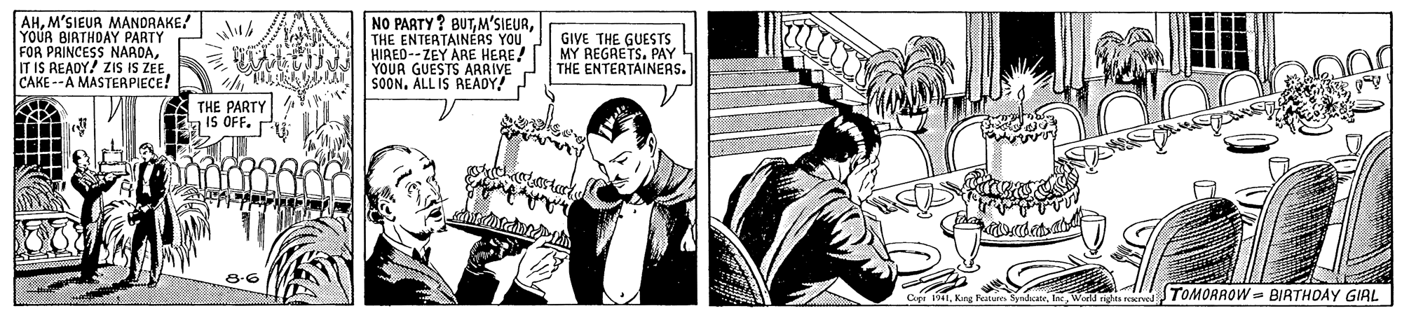 Drawing OCR: AHM'SIEUR MANDRAKE! YOUR BIATHOAY PARTY FOR PRINCESS NARDACAKE --A MASTERPIECE! NO PARTY? BUTTHE ENTERTAINÉRS YOU HIRED--ZEY ARE HEREA YOUR GUESTS ARRIVE SOON. ALL IS AEADY! GIVE THE GUESTS MY REGRETS. PAY THE ENTERTAINERS. THE PARTY IS OFF. P Cee 1941Wad nghs reerved TOMORROW= BIRTHDAY GIRL AHM'SIEUR MANDRAKE! YOUR BIATHOAY PARTY FOR PRINCESS NARDAIT IS READY! ZIS IS ZEECAKE --A MASTERPIECE! NO PARTY? BUTTHE ENTERTAINÉRS YOU HIRED--ZEY ARE HEREA YOUR GUESTS ARRIVE SOON. ALL IS AEADY! GIVE THE GUESTS MY REGRETS. PAY THE ENTERTAINERS. THE PARTY IS OFF. P Cee 1941King Fatum SyndicateWad nghs reerved TOMORROW= BIRTHDAY GIRL