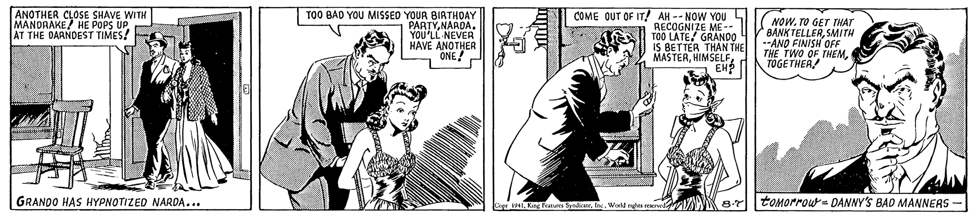 Font OCR: ANOTHER CLOSE SHAVE WITH MANDRAKE HE POPS UP AT THE DARNDEST TIMES! TO0 BAD YOU MISSED YOUR BIRTHOAY PARTYNARDA. YOU'LL NEVER HAVE ANOTHER ONE! COME OUT OF IT! AH -- NOW YOUL RECOGNIZE ME-- T00 LATE GRAN00 IS BETTER THAN THE MASTERHIMSELF NOWTO GET THAT BANK TELLERSMITH --ANO FINISH OFF THE TWO OF THEMTOGETHER! GRANDO HAS HYPNOTIZED NARDA...World nutas trpal 8-7 tomorrou= DANNY'S BAD MANNEAS - r19411 ANOTHER CLOSE SHAVE WITH MANDRAKE HE POPS UP AT THE DARNDEST TIMES! TO0 BAD YOU MISSED YOUR BIRTHOAY PARTYNARDA. YOU'LL NEVER HAVE ANOTHER ONE! COME OUT OF IT! AH -- NOW YOUL RECOGNIZE ME-- T00 LATE GRAN00 IS BETTER THAN THE MASTERHIMSELF NOWTO GET THAT BANK TELLERSMITH --ANO FINISH OFF THE TWO OF THEMTOGETHER! GRANDO HAS HYPNOTIZED NARDA...World nutas trpal 8-7 tomorrou= DANNY'S BAD MANNEAS - r1941King Features Syndicate