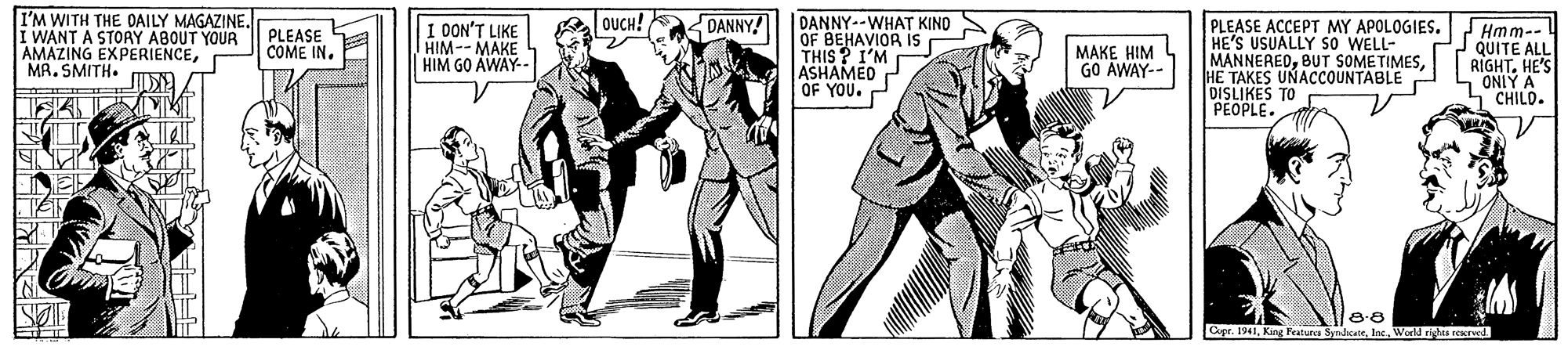 Art OCR: I'M WITH THE DAILY MAGAZINE. I WANT A STOAY ABOUT YOUR AMAZING EXPERIENCEMA. SMITH. OUCH! DANNY DANNY--WHAT KINO OF BEHAVIOR Is THIS ? I'M ASHAMED OF YOU. PLEASE ACCEPT MY APOLOGIES. HE'S USUALLY So WELL- MANNEREDHE TAKES UNACCOUNTABLE DISLIKES TO PEOPLE. PLEASE COME IN. DON'T LIKE HIM--MAKE HIM GO AWAY- Hmm-- C2 QUITE ALL RIGHTHE'S ONIY A L"CHILO. MAKE HIM L GO AWAY-- 8-8 Cupr. 1941Wold ris reerved. I'M WITH THE DAILY MAGAZINE. I WANT A STOAY ABOUT YOUR AMAZING EXPERIENCEMA. SMITH. OUCH! DANNY DANNY--WHAT KINO OF BEHAVIOR Is THIS ? I'M ASHAMED OF YOU. PLEASE ACCEPT MY APOLOGIES. HE'S USUALLY So WELL- MANNEREDBUT SOMETIMESHE TAKES UNACCOUNTABLE DISLIKES TO PEOPLE. PLEASE COME IN. DON'T LIKE HIM--MAKE HIM GO AWAY- Hmm-- C2 QUITE ALL RIGHTHE'S ONIY A L"CHILO. MAKE HIM L GO AWAY-- 8-8 Cupr. 1941King Features SyndxateWold ris reerved.