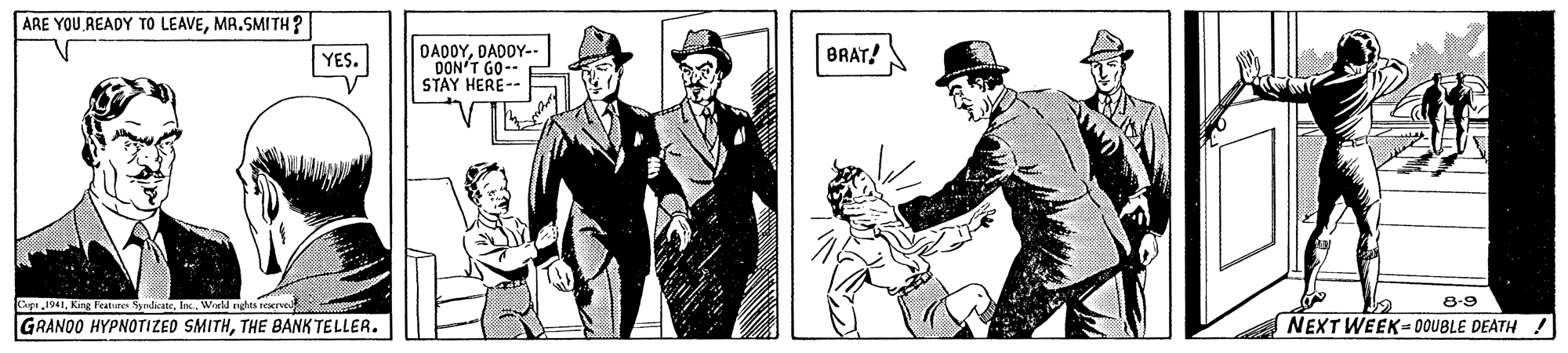 Drawing OCR: ARE YOU READY TO LEAVEMA.SMITH? DADOYDADOY-- DON'T GO-- STAY HERE- YES. BRAT! Cepe1941World righes reserved 8-9 GRANDO HYPNOTIZED SMITHTHE BANK TELLER. NEXT WEEK-0OUBLE DEATH ! ARE YOU READY TO LEAVEMA.SMITH? DADOYDADOY-- DON'T GO-- STAY HERE- YES. BRAT! Cepe1941King Feabure SyrdicateWorld righes reserved 8-9 GRANDO HYPNOTIZED SMITHTHE BANK TELLER. NEXT WEEK-0OUBLE DEATH !