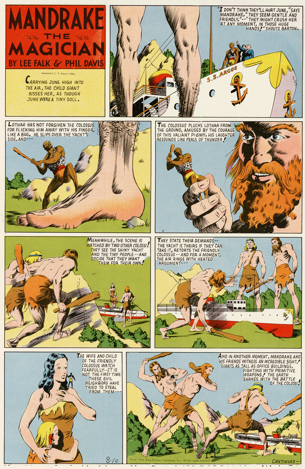 Wildlife OCR: MANDRAKE "I DON'T THINK THEY'LL HURT JUNE"SAYS MANDRAKE." THEY SEEM GENTLE AND FRIENDLY."--"THEY MIGHT CRUSH HER AT ANY MOMENTIN THOSE HUGE HANDS!"SHOUTS BARTON. THE N MAGICIAN BY LEE FALK & PHIL DAVIS kreed S Peere D CABRYING JUNE HIGH INTO S.S.ARGOS ARRYING THE AIRTHE CHILD GIANT KISSES HERAS THOUGH JUNE WERE A TINY DOLL. LOTHAR HAS NOT FORGIVEN THE COLOSSUS FOR FLICKING HIM AWAY WITH HIS FINGERLIKE A BUG. HE SLIPS OVER THE YACHT'S SIDEAND--- THE COLOSSUS PLUCKS LOTHAR FROM THE GROUNDAMUSED BY THE COURAGE OF THIS VALIANT PIGMY. HIS LAUGHTER RESOUNDS LIKE PEALS OF THUNDER! MEANWHILETHE SCENE IS WATCHED BY TWO OTHER COLOSSI ! THEY SEE THE SHINY YACHT AND THE TINY PEOPLE --AND DECIDE THAT THEY WANT THEM FOR THEIR OWN! THEY STATE THEIA DEMANDS-- THE YACHT IS THEIRS IF THEY CAN TAKE ITRETORTS THE FRIENDLY COLOSSUS -- AND FOR A MOMENTTHE AIR RINGS WITH HEATED ARGUMENT-- THE WIFE AND CHILD OF THE FRIENDLY COLOSSUS WATCH FEARFULLY--IT IS NOT THE FIRST TIME THESE EVIL AND IN ANOTHER MOMENTMANDRAKE ANO HIS FRIENDS WITNESS AN INCREDIBLE SIGHT. GIAN TS AS TALL AS OFFICE BUILDINGSFIGHTING WITH PRIMITIVE WEAPONS THE EARTH SHAKES WITH THE BATTLEOF THE COLOSSI NEIGHBORS HAVE TRIED TO STEAL FAOM THEM- 8/0 Cr 19 Kng Pet Sndate I Woeld ghis rerd CONTINUED ... MANDRAKE "I DON'T THINK THEY'LL HURT JUNE"SAYS MANDRAKE." THEY SEEM GENTLE AND FRIENDLY."--"THEY MIGHT CRUSH HER AT ANY MOMENTIN THOSE HUGE HANDS!"SHOUTS BARTON. THE N MAGICIAN BY LEE FALK & PHIL DAVIS kreed S Peere D CABRYING JUNE HIGH INTO S.S.ARGOS ARRYING THE AIRTHE CHILD GIANT KISSES HERAS THOUGH JUNE WERE A TINY DOLL. LOTHAR HAS NOT FORGIVEN THE COLOSSUS FOR FLICKING HIM AWAY WITH HIS FINGERLIKE A BUG. HE SLIPS OVER THE YACHT'S SIDEAND--- THE COLOSSUS PLUCKS LOTHAR FROM THE GROUNDAMUSED BY THE COURAGE OF THIS VALIANT PIGMY. HIS LAUGHTER RESOUNDS LIKE PEALS OF THUNDER! MEANWHILETHE SCENE IS WATCHED BY TWO OTHER COLOSSI ! THEY SEE THE SHINY YACHT AND THE TINY PEOPLE --AND DECIDE THAT THEY WANT THEM FOR THEIR OWN! THEY STATE THEIA DEMANDS-- THE YACHT IS THEIRS IF THEY CAN TAKE ITRETORTS THE FRIENDLY COLOSSUS -- AND FOR A MOMENTTHE AIR RINGS WITH HEATED ARGUMENT-- THE WIFE AND CHILD OF THE FRIENDLY COLOSSUS WATCH FEARFULLY--IT IS NOT THE FIRST TIME THESE EVIL AND IN ANOTHER MOMENTMANDRAKE ANO HIS FRIENDS WITNESS AN INCREDIBLE SIGHT. GIAN TS AS TALL AS OFFICE BUILDINGSFIGHTING WITH PRIMITIVE WEAPONS THE EARTH SHAKES WITH THE BATTLEOF THE COLOSSI NEIGHBORS HAVE TRIED TO STEAL FAOM THEM- 8/0 Cr 19 Kng Pet Sndate I Woeld ghis rerd CONTINUED ...