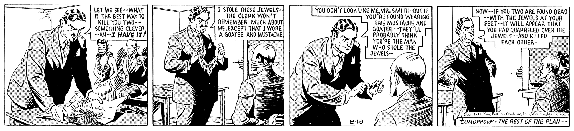 Font OCR: I STOLE THESE JEWELS-- THE CLERK WON'T REMEMBER MUCH ABOUT 1 MEEXCEPT THAT I WORE A GOATEE AND MUSTACHE YOU DON'T LOOK LIKE MEMR. SMITH--BUT IF LET ME SEE--WHAT IS THE BEST WAY TO KILL YOU TWO-- SOMETHING CLEVER--AH--I HAVE IT! NOW --IF YOU TWO ARE FOUND DEAD YOU RE FOUND WEARING THIS MUSTACHE AND GOATEE--THEY'LL PROBABLY THINK YOU'RE THE MAN WHO STOLE THE JEWELS-- FEET--IT WILL APPEAR THAT YOU HAD QUARRELED OVER THE JEWELS--AND KILLED S EACH OTHER --- Copr 1941King Featur Sde. Is. ld ndta toMorrows THE AEST OF THE PLAN-- 8-13 I STOLE THESE JEWELS-- THE CLERK WON'T REMEMBER MUCH ABOUT 1 MEEXCEPT THAT I WORE A GOATEE AND MUSTACHE YOU DON'T LOOK LIKE MEMR. SMITH--BUT IF LET ME SEE--WHAT IS THE BEST WAY TO KILL YOU TWO-- SOMETHING CLEVER--AH--I HAVE IT! NOW --IF YOU TWO ARE FOUND DEAD YOU RE FOUND WEARING THIS MUSTACHE AND GOATEE--THEY'LL PROBABLY THINK YOU'RE THE MAN WHO STOLE THE JEWELS-- FEET--IT WILL APPEAR THAT YOU HAD QUARRELED OVER THE JEWELS--AND KILLED S EACH OTHER --- Copr 1941King Featur Sde. Is. ld ndta toMorrows THE AEST OF THE PLAN-- 8-13