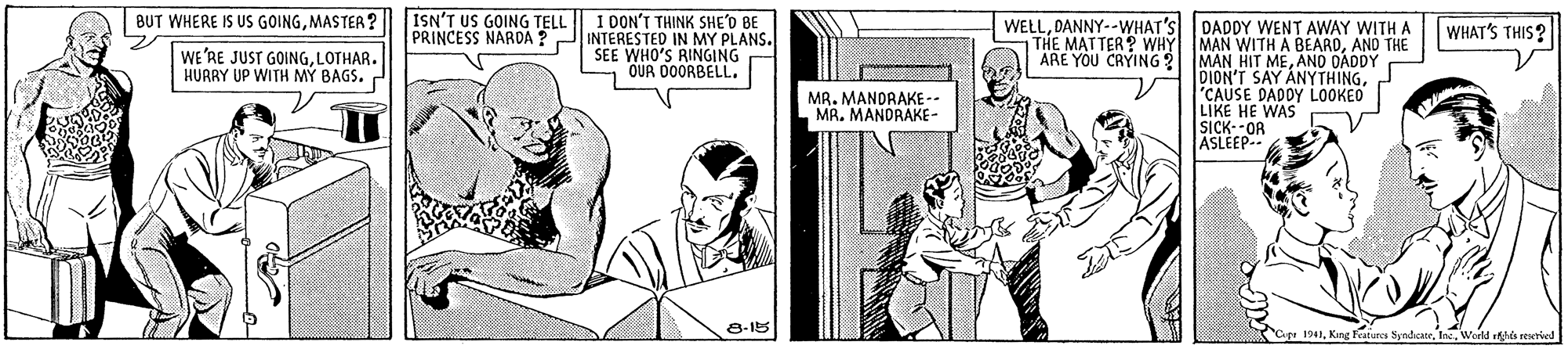Cartoon OCR: BUT WHERE IS US GOINGMASTER? ISN'T US GOING TELL I DON'T THINK SHE'D BE PRINCESS NARDA ? JINTERESTED IN MY PLANS. SEE WHO'S RINGING OUR DOORBELL. WELLDANNY--WHAT'S THE MATTER? WHY MAN WITH A BEARDAND THE ARE YOU CRYING ? DADDY WENT AWAY WITH A WHAT'S THIS? WE'RE JUST GOINGLOTHAR. HUARY UP WITH M? BAGS. MAN HIT MEANO DADDY DION'T SAY ANYTHING"CAUSE DADDY LOOKEO LIKE HE WAS SICK--OR ASLEEP-. MR. MANDRAKE-- MA. MANDRAKE- 8-15 apr 1941Woeld s reserved BUT WHERE IS US GOINGMASTER? ISN'T US GOING TELL I DON'T THINK SHE'D BE PRINCESS NARDA ? JINTERESTED IN MY PLANS. SEE WHO'S RINGING OUR DOORBELL. WELLDANNY--WHAT'S THE MATTER? WHY MAN WITH A BEARDAND THE ARE YOU CRYING ? DADDY WENT AWAY WITH A WHAT'S THIS? WE'RE JUST GOINGLOTHAR. HUARY UP WITH M? BAGS. MAN HIT MEANO DADDY DION'T SAY ANYTHING"CAUSE DADDY LOOKEO LIKE HE WAS SICK--OR ASLEEP-. MR. MANDRAKE-- MA. MANDRAKE- 8-15 apr 1941King Features SyndentrWoeld s reserved