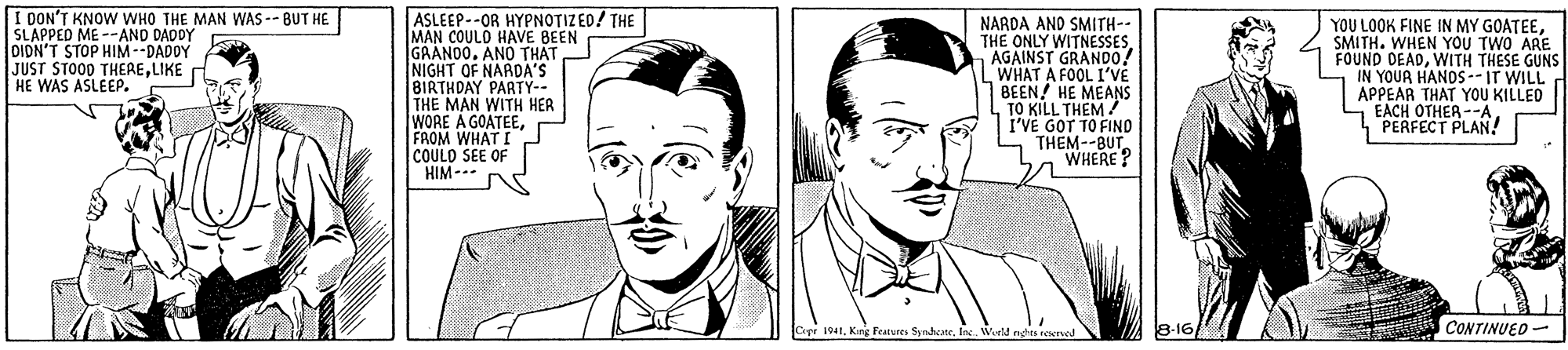 Cartoon OCR: I OON'T KNOW WHO THE MAN WAS -- BUT HE SLAPPED ME --AND DADY DIDN'T STOP HIM--DADOY JUST STOOD THERELIKE HE WAS ASLEEP. ASLEEP--OR HYPNOTIZED! THE MAN COULO HAVE BEEN GRANO0. ANÓ THAT NIGHT OF NARDA'S 8IRTHDAY PARTY-- THE MAN WITH HER WORE A GOATEEFROM WHAT I COULD SEE OF HIM --- NARDA AND SMITH-- THE ONLY WITNESSESAGAINST GRAND0! WHAT A FOOL I'VE BEEN! HE MEANS TO KILL THEM/ "VE GOT TO FINO THEM--BUT WHERE? YOU LOOK FINE IN MY GOATEESMITH. WHEN YOU TWO ARE FOUND DEADWITH THESE GUNS IN YOUR HANOS --IT WILL APPEAR THAT YOU KILLED EACH OTHER --APERFECT PLAN! pr 1941Kng Features Synhane 8-16/ CONTINUED - I OON'T KNOW WHO THE MAN WAS -- BUT HE SLAPPED ME --AND DADY DIDN'T STOP HIM--DADOY JUST STOOD THERELIKE HE WAS ASLEEP. ASLEEP--OR HYPNOTIZED! THE MAN COULO HAVE BEEN GRANO0. ANÓ THAT NIGHT OF NARDA'S 8IRTHDAY PARTY-- THE MAN WITH HER WORE A GOATEEFROM WHAT I COULD SEE OF HIM --- NARDA AND SMITH-- THE ONLY WITNESSESAGAINST GRAND0! WHAT A FOOL I'VE BEEN! HE MEANS TO KILL THEM/ "VE GOT TO FINO THEM--BUT WHERE? YOU LOOK FINE IN MY GOATEESMITH. WHEN YOU TWO ARE FOUND DEADWITH THESE GUNS IN YOUR HANOS --IT WILL APPEAR THAT YOU KILLED EACH OTHER --APERFECT PLAN! pr 1941Kng Features Synhane 8-16/ CONTINUED -