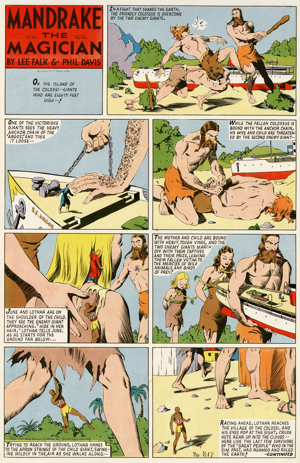 Font OCR: INA FIGHT THAT SHAKES THE EARTHMANDRAKE THE FRIENDLY COLOSSUS IS OVERCOME BY THE TWO ENEMY GIANTS. THE MAGICIAN BY LEE FALK & PHIL DAVIS kr cir . ON THE ISLAND OF THE COLOSSI--GIANTS WHO ARE EIGHTY FEET HIGH --! ONE OF THE VICTORIOUS GIANTS SEES THE HEAVY ANCHOR CHAIN OF THE "ARGOSAND TUGS IT LOOSE-- WHILE THE FALLEN COLOSSUS IS BOUND WITH THE ANCHOR CHAINHIS WIFE AND CHILD ARE THREATEN- ED BY THE SECOND ENEMY GIANT-- THE MOTHER AND CHILD ARE BOUND WITH HEAVYAND THE TWO ENEMY GIANTS MARCH OFF WITH THEIA CAPTIVES AND THEIR PRIZELEAVING THEIR FALLEN VICTIM TO THE MERCIES OF WILD ANIMALS AND BIRDS OF PREY! JUNE AND LOTHAR ARE ON THE SHOULDER OF THE CHILD. THEY SEE THE ENEMY GIANT APPROACHING." HIDE IN HER HAIRAS HE STARTS FOR THE GROUND FAR BELOW... Cipt. 1941 king reato ysden Wold igha d TRYING TO REACH THE GROUNDLOTHAR HANGS TO THE APRON STRINGS OF THE CHILD GIANTSWING- ING WILDLY IN THEAIR AS SHE WALKS ALONG-- RACING AHEADLOTHAR REACHES THE VILLAGE OF THE COLOSSIAND HIS EYES POP AT THE SIGHT. CRUDE HUTS REAR UP INTO THE CLOUDS -- HERE LIVE THE LAST FEW SURVIVORS OF THE "GREAT PEOPLE WHO IN THE DIM PASTHAD ROAMED AND RULED THE EARTH! 817 -CONTINUED INA FIGHT THAT SHAKES THE EARTHMANDRAKE THE FRIENDLY COLOSSUS IS OVERCOME BY THE TWO ENEMY GIANTS. THE MAGICIAN BY LEE FALK & PHIL DAVIS kr cir . ON THE ISLAND OF THE COLOSSI--GIANTS WHO ARE EIGHTY FEET HIGH --! ONE OF THE VICTORIOUS GIANTS SEES THE HEAVY ANCHOR CHAIN OF THE "ARGOSAND TUGS IT LOOSE-- WHILE THE FALLEN COLOSSUS IS BOUND WITH THE ANCHOR CHAINHIS WIFE AND CHILD ARE THREATEN- ED BY THE SECOND ENEMY GIANT-- THE MOTHER AND CHILD ARE BOUND WITH HEAVYTOUGH VINESAND THE TWO ENEMY GIANTS MARCH OFF WITH THEIA CAPTIVES AND THEIR PRIZELEAVING THEIR FALLEN VICTIM TO THE MERCIES OF WILD ANIMALS AND BIRDS OF PREY! JUNE AND LOTHAR ARE ON THE SHOULDER OF THE CHILD. THEY SEE THE ENEMY GIANT APPROACHING." HIDE IN HER HAIR" LOTHAR TELLS JUNEAS HE STARTS FOR THE GROUND FAR BELOW... Cipt. 1941 king reato ysden Wold igha d TRYING TO REACH THE GROUNDLOTHAR HANGS TO THE APRON STRINGS OF THE CHILD GIANTSWING- ING WILDLY IN THEAIR AS SHE WALKS ALONG-- RACING AHEADLOTHAR REACHES THE VILLAGE OF THE COLOSSIAND HIS EYES POP AT THE SIGHT. CRUDE HUTS REAR UP INTO THE CLOUDS -- HERE LIVE THE LAST FEW SURVIVORS OF THE "GREAT PEOPLE WHO IN THE DIM PASTHAD ROAMED AND RULED THE EARTH! 817 -CONTINUED