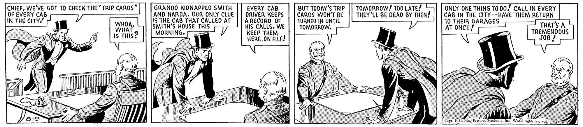 Line art OCR: TOMOAROW! TOO LATE! S THEY'LL BE DEAD BY THEN! CHIEFWE'VE GOT TO CHECK THE "TRIP CARDS" OF EVERY CAB IN THE CITY! GRANDO KIDNAPPEO SMITH AND NARDA. OUR ONLY CLUE IS THE CAB THAT CALLED AT SMITH'S HOUSE THIS D MORNING. EVERY CAB DRIVER KEEPS A RECORO OF HIS CALLS. WE KEEP THÊM HERE. ON FILE! BUT TODAY'S TRIP CARDS WON'T BE TUANED IN UNTIL TOMORROW. ONLY ONE THING TO DO! CALL IN EVERY CAB IN THE CITY--HAVE THEM RETURN THAT'S A TREMENDOUS JO8 ! WHOAWHAT IS THIS? TO THEIR GARAGES AT ONCE! Featura SpnieneWurld rhta NIved TOMOAROW! TOO LATE! S THEY'LL BE DEAD BY THEN! CHIEFWE'VE GOT TO CHECK THE "TRIP CARDS" OF EVERY CAB IN THE CITY! GRANDO KIDNAPPEO SMITH AND NARDA. OUR ONLY CLUE IS THE CAB THAT CALLED AT SMITH'S HOUSE THIS D MORNING. EVERY CAB DRIVER KEEPS A RECORO OF HIS CALLS. WE KEEP THÊM HERE. ON FILE! BUT TODAY'S TRIP CARDS WON'T BE TUANED IN UNTIL TOMORROW. ONLY ONE THING TO DO! CALL IN EVERY CAB IN THE CITY--HAVE THEM RETURN THAT'S A TREMENDOUS JO8 ! WHOAWHAT IS THIS? TO THEIR GARAGES AT ONCE! Featura SpnieneWurld rhta NIved