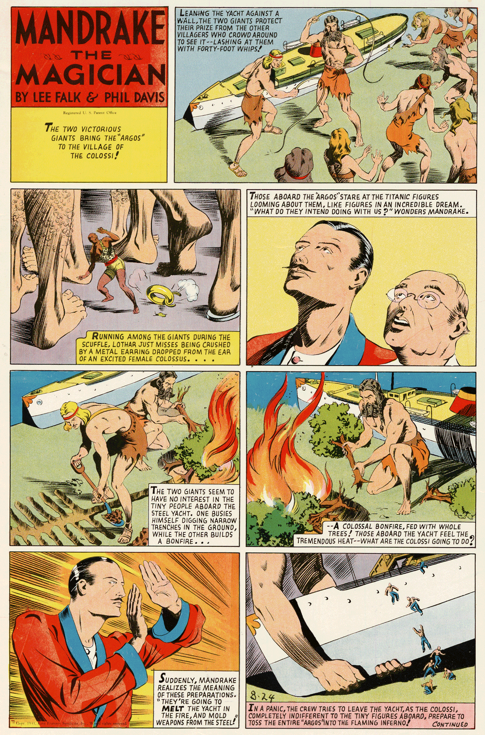Publication OCR: MANDRAKE LEANING THE YACHT AGAINSTA WALLTHE TWO GIANTS PROTECT THEIR PRIZE FROM THE OTHER VILLAGERS WHO CROWD AROUND TO SEE IT--LASHING AT THEM WITH FORTY-FOOT WHIPS! THE MAGICIAN BY LEE FALK & PHIL DAVIS Regnd. Te Ce THE TWO VICTORIOUS GIAN TS BRING THE "ARGOS" TO THE VILLAGE OF THE COLOSSI! THOSE ABOARD THE ARGOS"STARE AT THE TITANIC FIGURES LOOMING ABOUT THEMLIKE FIGURES IN AN INCREDIBLE DREAM. "WHAT DO THEY INTEND DOING WITH US ?" WONDERS MANDRAKE. RUNNING AMONG THE GIANTS DURING THE SCUFFLELOTHAR JUST MISSES BEING CRUSHED BY A METAL EARRING DROPPED FROM THE EAR OF AN EXCITED FEMALE COLOSSUS. ... THE TWO GIANTS SEEM TO HAVE NO INTEREST IN THE TINY PEOPLE ABOARD THE STEEL YACHT. ONE BUSIES HIMSELF DIGGING NARROW TRENCHES IN THE GROUNDWHILE THE OTHER BUILDS A BONFIRE. .. --A COLOSSAL BONFIREFED WITH WHOLE TREES! THOSE ABOARD THE YACHT FEEL THE TREMENDOUS HEAT--WHAT ARE THE COLOSSI GOING TO DO? SUDDENLYMANDRAKE REALIZES THE MEANING OF THESE PREPARATIONS. 8.24 " THEY'RE GOING TO MELT THE YACHT IN THE FIREAND MOLD WEAPONS FROM THE STEEL! INA PANICPAEPARE TO TOSS THE ENTIRE "ARGOS "INTO THE FLAMING INFERNO! CONTINUED MANDRAKE LEANING THE YACHT AGAINSTA WALLTHE TWO GIANTS PROTECT THEIR PRIZE FROM THE OTHER VILLAGERS WHO CROWD AROUND TO SEE IT--LASHING AT THEM WITH FORTY-FOOT WHIPS! THE MAGICIAN BY LEE FALK & PHIL DAVIS Regnd. Te Ce THE TWO VICTORIOUS GIAN TS BRING THE "ARGOS" TO THE VILLAGE OF THE COLOSSI! THOSE ABOARD THE ARGOS"STARE AT THE TITANIC FIGURES LOOMING ABOUT THEMLIKE FIGURES IN AN INCREDIBLE DREAM. "WHAT DO THEY INTEND DOING WITH US ?" WONDERS MANDRAKE. RUNNING AMONG THE GIANTS DURING THE SCUFFLELOTHAR JUST MISSES BEING CRUSHED BY A METAL EARRING DROPPED FROM THE EAR OF AN EXCITED FEMALE COLOSSUS. ... THE TWO GIANTS SEEM TO HAVE NO INTEREST IN THE TINY PEOPLE ABOARD THE STEEL YACHT. ONE BUSIES HIMSELF DIGGING NARROW TRENCHES IN THE GROUNDWHILE THE OTHER BUILDS A BONFIRE. .. --A COLOSSAL BONFIREFED WITH WHOLE TREES! THOSE ABOARD THE YACHT FEEL THE TREMENDOUS HEAT--WHAT ARE THE COLOSSI GOING TO DO? SUDDENLYMANDRAKE REALIZES THE MEANING OF THESE PREPARATIONS. 8.24 " THEY'RE GOING TO MELT THE YACHT IN THE FIREAND MOLD WEAPONS FROM THE STEEL! INA PANICTH? CREW TRIES TO LEAVE THE YACHTAS THE COLOSSCOMPLETELÝ INDIFFERENT TO THE TINY FIGURES ABOAROPAEPARE TO TOSS THE ENTIRE "ARGOS "INTO THE FLAMING INFERNO! CONTINUED