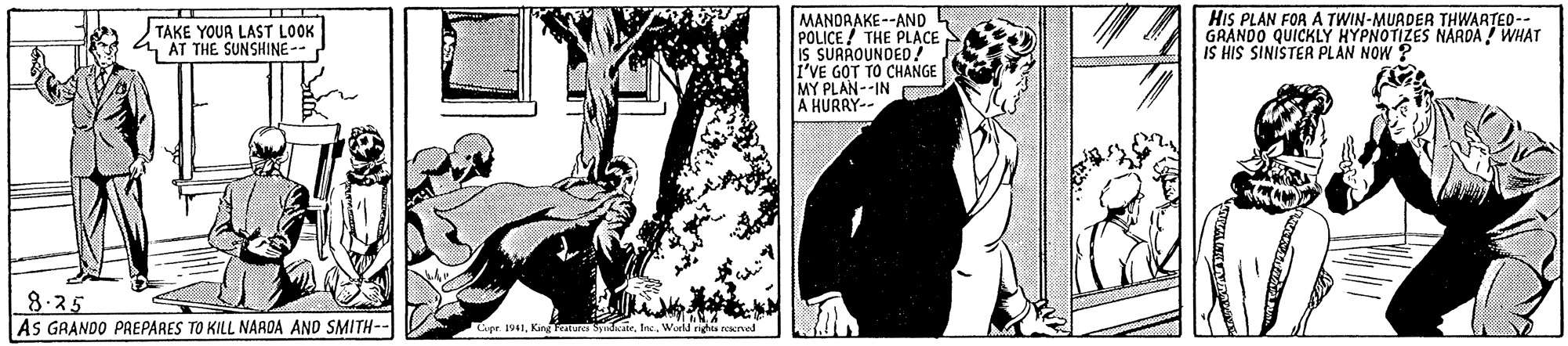 Black-and-white OCR: MANOAAKE--AND POLICE ! THE PLACE is SURROUNDED! I'VE GOT TO CHANGE MY PLAN--IN A HURRY-- HIS PLAN FOR A TWIN-MUADER THWARTEO-- GRANDO QUICKLY HYPNOTIZES NARDA ! WHAT IS HIS SINISTER PLAN NOW ? TAKE YOUR LAST LOOK 1 AT THE SUNSHINE-- 8-25 AS GRANDO PREPARES TO KILL NAADA AND SMITH-- Cipr 1941World nghes reserved MANOAAKE--AND POLICE ! THE PLACE is SURROUNDED! I'VE GOT TO CHANGE MY PLAN--IN A HURRY-- HIS PLAN FOR A TWIN-MUADER THWARTEO-- GRANDO QUICKLY HYPNOTIZES NARDA ! WHAT IS HIS SINISTER PLAN NOW ? TAKE YOUR LAST LOOK 1 AT THE SUNSHINE-- 8-25 AS GRANDO PREPARES TO KILL NAADA AND SMITH-- Cipr 1941King Fentures SydatrWorld nghes reserved