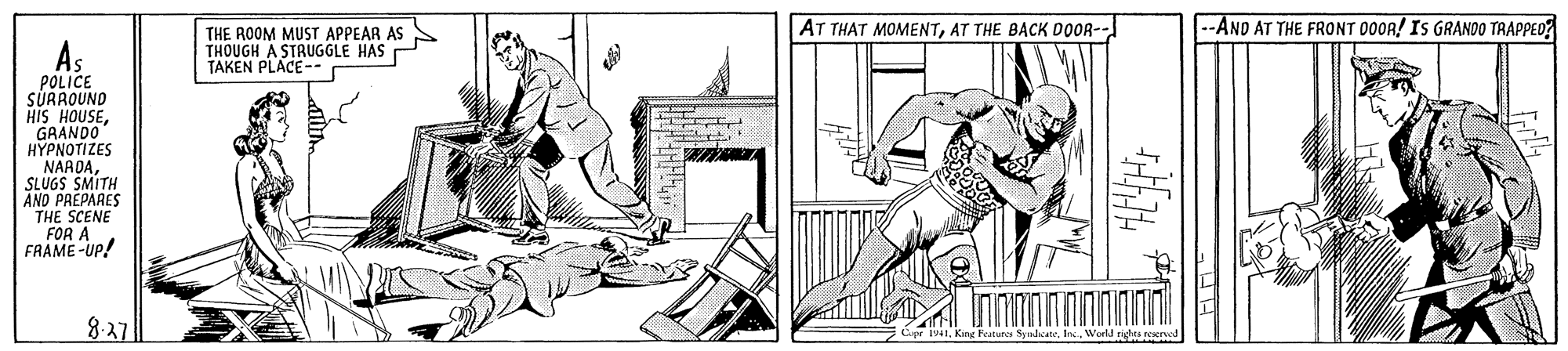 Drawing OCR: AT THAT MOMENTAT THE BACK DOOR- -AND AT THE FRONT D0OR! IS GRANDO TRAPPED? THE ROOM MUST APPEAR AS THOUGH A STRUGGLE HAS E TAKEN PLACE- POLICE SÜRROUND HIS HOUSEGRANDO HYPNOTIZES NARDASLUGS SMITH AND PREPARES THE SCENE FOR A FRAME -Up! 8-27 King Features SpnhcateWold rights ved AT THAT MOMENTAT THE BACK DOOR- -AND AT THE FRONT D0OR! IS GRANDO TRAPPED? THE ROOM MUST APPEAR AS THOUGH A STRUGGLE HAS E TAKEN PLACE- POLICE SÜRROUND HIS HOUSEGRANDO HYPNOTIZES NARDASLUGS SMITH AND PREPARES THE SCENE FOR A FRAME -Up! 8-27 King Features SpnhcateWold rights ved