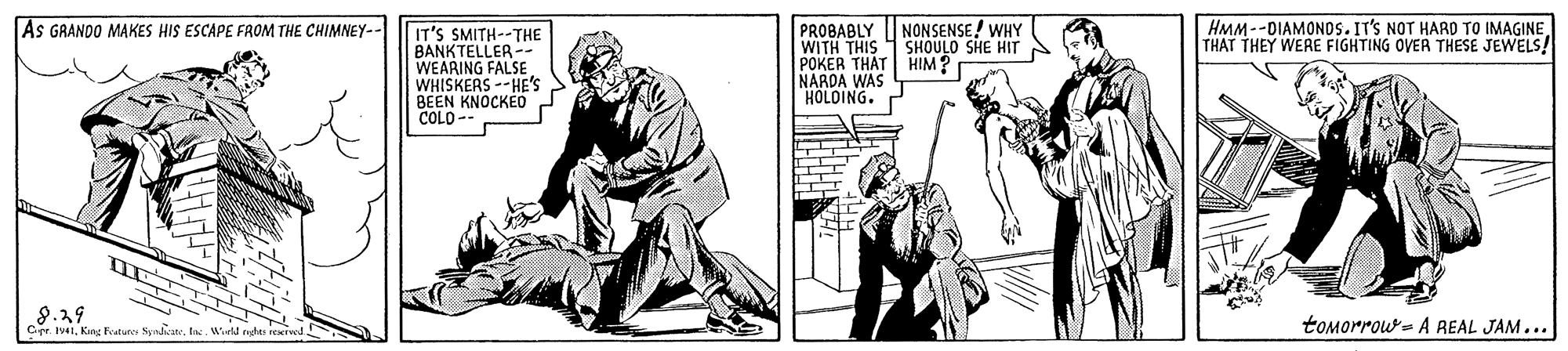 Line art OCR: NONSENSE ! WHY HMM--DIAMONOS. IT'S NOT HARD TO IMAGINE THAT THEY WERE FIGHTING OVER THESE JEWELS! PROBABLY WITH THIS 1 SHOULO SHE HIT POKER THAT HIM? r NARDA WAS HOLOING. As GRANDO MAKES HIS ESCAPE FROM THE CHIMNEY-- IT'S SMITH--THE BANKTELLER -- WEARING FALSE WHISKERS --HE'S BEEN KNOCKED COLO-- N Cer. Iv41In. Wiutd nghes reeiwed tomorrow- A REAL JAM... NONSENSE ! WHY HMM--DIAMONOS. IT'S NOT HARD TO IMAGINE THAT THEY WERE FIGHTING OVER THESE JEWELS! PROBABLY WITH THIS 1 SHOULO SHE HIT POKER THAT HIM? r NARDA WAS HOLOING. As GRANDO MAKES HIS ESCAPE FROM THE CHIMNEY-- IT'S SMITH--THE BANKTELLER -- WEARING FALSE WHISKERS --HE'S BEEN KNOCKED COLO-- N Cer. Iv41Kng Fvtun NyndaIn. Wiutd nghes reeiwed tomorrow- A REAL JAM...
