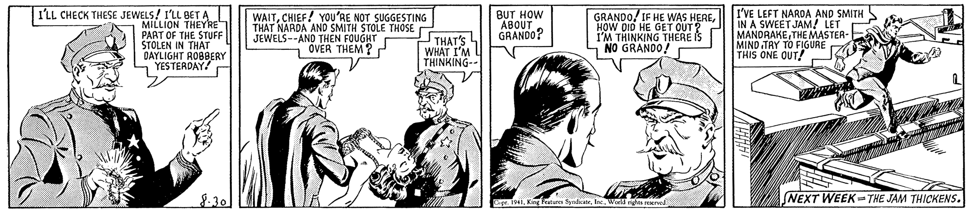 Gesture OCR: I'VE LEFT NARDA AND SMITH IN A SWEET JAM! LET MANDRAKETHE MASTER- MIND TRY TO FIGURE THIS ONE OUT! I'LL CHECK THESE JEWELS! LL THEYRE PART OF THE STUFF STOLEN IN THAT DAYLIGHT ROBBERY YESTERDAY! WAITCHIEF! YOu'RE NOT SUGGESTING THAT NARDA AND SMITH STOLE THOSE JEWELS--AND THEN FOUGHT OVER THEM ? THAT'S WHAT I'M THINKING-- BUT HOW ABOUT GRANDO? GRANDO! IF HE WAS HEREHOW DID HE GET OUT? I'M THINKING THERE IS NO GRANDO! 8-30 NEXT WEEKTHE JAM THICKENS. pe. 1941World righta reerved I'VE LEFT NARDA AND SMITH IN A SWEET JAM! LET MANDRAKETHE MASTER- MIND TRY TO FIGURE THIS ONE OUT! I'LL CHECK THESE JEWELS! LL THEYRE PART OF THE STUFF STOLEN IN THAT DAYLIGHT ROBBERY YESTERDAY! WAITCHIEF! YOu'RE NOT SUGGESTING THAT NARDA AND SMITH STOLE THOSE JEWELS--AND THEN FOUGHT OVER THEM ? THAT'S WHAT I'M THINKING-- BUT HOW ABOUT GRANDO? GRANDO! IF HE WAS HEREHOW DID HE GET OUT? I'M THINKING THERE IS NO GRANDO! 8-30 NEXT WEEKTHE JAM THICKENS. pe. 1941King Peatures SyndicateWorld righta reerved