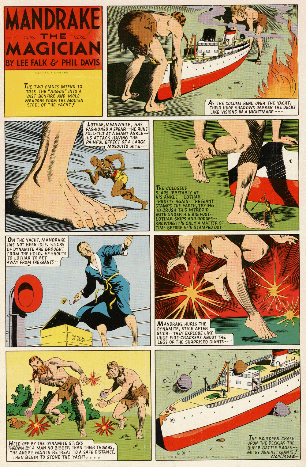 Fiction OCR: MANDRAKE a THE MAGICIAN BY LEE FALK & PHIL DAVIS e Feen C THE TWO GIANTS INTEND TO TOSS THE "ARGOS" INTO A VAST BONFIRE AND MOLD WEAPONS FROM THE MOLTEN STEEL OF THE YACHT! AS THE COLOSSI BEND OVER THE YACHTTHEIR HUGE SHADOWS DARKEN THE DECKS LIKE VISIONS IN A NIGHTMARE --- LOTHARHAS FASHIONED A SPEAR--HE RUNS FULL-TILT AT A GIANT ANKLE -- HIS ATTACK HAVING THE PAINFUL EFFECT OF A LARGE MOSQUITO BITE--- THE COLOSSUS SLAPS IRAITABLY AT HIS ANKLE -- LOTHAR THRUSTS AGAIN--THE GIANT STAMPS THE EARTHTRYING TO CRUSH THIS INTREPID MITE UNDER HIS BIG FOOT-- LOTHAR SKIPS AND DODGES-- KNOWING IT'S ONLY A MAT TER OF TIME BEFORE HE'S STAMPED OUT- ON THE YACHTMANDRAKE HAS NOT BEEN IOLE. STICKS OF DYNAMITE ARE BROUGHT FROM THE HOLD. HE SHOUTS TO LOTHAR TO GET AWAY FROM THE GIANTS-- MANDRAKE HURLS THE DYNAMITESTICK AFTER STICK--THEY EXPLODE LIKE HUGE FIRE-CRACKERS ABOUT THE LEGS OF THE SURPRISED GIANTS--- HELO OFF BY THE DYNAMITE STICKS THROWN BY A MAN NO BIGGER THAN THEIR THUMBSTHEN BEGIN TO STONE THE YACHT.... THE BOULDERS CRASH UPON THE DECKAS THE QUEER BATTLE RAGES - MITES AGAINST GIANTS! Continved- 8-31 - Ce 4Io ied rde reerel MANDRAKE a THE MAGICIAN BY LEE FALK & PHIL DAVIS e Feen C THE TWO GIANTS INTEND TO TOSS THE "ARGOS" INTO A VAST BONFIRE AND MOLD WEAPONS FROM THE MOLTEN STEEL OF THE YACHT! AS THE COLOSSI BEND OVER THE YACHTTHEIR HUGE SHADOWS DARKEN THE DECKS LIKE VISIONS IN A NIGHTMARE --- LOTHARHAS FASHIONED A SPEAR--HE RUNS FULL-TILT AT A GIANT ANKLE -- HIS ATTACK HAVING THE PAINFUL EFFECT OF A LARGE MOSQUITO BITE--- THE COLOSSUS SLAPS IRAITABLY AT HIS ANKLE -- LOTHAR THRUSTS AGAIN--THE GIANT STAMPS THE EARTHTRYING TO CRUSH THIS INTREPID MITE UNDER HIS BIG FOOT-- LOTHAR SKIPS AND DODGES-- KNOWING IT'S ONLY A MAT TER OF TIME BEFORE HE'S STAMPED OUT- ON THE YACHTMANDRAKE HAS NOT BEEN IOLE. STICKS OF DYNAMITE ARE BROUGHT FROM THE HOLD. HE SHOUTS TO LOTHAR TO GET AWAY FROM THE GIANTS-- MANDRAKE HURLS THE DYNAMITESTICK AFTER STICK--THEY EXPLODE LIKE HUGE FIRE-CRACKERS ABOUT THE LEGS OF THE SURPRISED GIANTS--- HELO OFF BY THE DYNAMITE STICKS THROWN BY A MAN NO BIGGER THAN THEIR THUMBSTHE ANGRY GIANTS RETREAT TO A SAFE DISTANCETHEN BEGIN TO STONE THE YACHT.... THE BOULDERS CRASH UPON THE DECKAS THE QUEER BATTLE RAGES - MITES AGAINST GIANTS! Continved- 8-31 - Ce 4KocFan SideanIo ied rde reerel