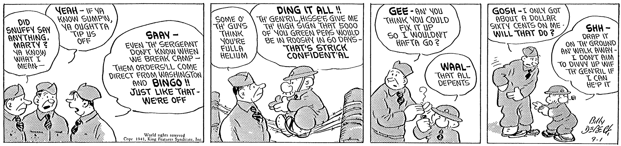 Line OCR: DID SNUFFY SAY ANYTHING. MARTY ? NA KNOW WHAT I MEAN- YEAH - IF YA KNOW SUMP'NYA OUGHTTA TIP US OFF SAAY - EVEN TH' SERGEANT DON'T KNOW WHEN WE BREAK CAMP- THEM ORDERS'LL COME DIRECT FROM WASHINGTON AND BINGO ! JUST LIKE THAT- WE'RE OFF SOME O' TH GUYS THINK YOU'RE FULLA HELIUM DING IT ALL ! "TH' GEN'RILHISSEE GIVE ME TH' HIGH SIGN THAT 5000 OF YOU GREEN PEAS WOULD BE IN ROOSHY IN 60 DAYS- THAT'S STRICK CONFIDENTAL GEE - AN' YOU THINK YOU COULD FIX IT UP 5o I WOULDNT HAFTA GO ? GOSH -I ONLY GOT ABOUT A DOLLAR SIXTY CENTS ON ME - WILL THAT DO ? SHH - DRAP IT ON TH' GROUND AN WALK AWAY I DONT AIM TO DIVVY UP VWIF TH GEN'RIL IF I CAN HE'P IT WAAL- THAT ALL DEPENTS Blly Weeld nghts Cope 1941king s reed 9.1 DID SNUFFY SAY ANYTHING. MARTY ? NA KNOW WHAT I MEAN- YEAH - IF YA KNOW SUMP'NYA OUGHTTA TIP US OFF SAAY - EVEN TH' SERGEANT DON'T KNOW WHEN WE BREAK CAMP- THEM ORDERS'LL COME DIRECT FROM WASHINGTON AND BINGO ! JUST LIKE THAT- WE'RE OFF SOME O' TH GUYS THINK YOU'RE FULLA HELIUM DING IT ALL ! "TH' GEN'RILHISSEE GIVE ME TH' HIGH SIGN THAT 5000 OF YOU GREEN PEAS WOULD BE IN ROOSHY IN 60 DAYS- THAT'S STRICK CONFIDENTAL GEE - AN' YOU THINK YOU COULD FIX IT UP 5o I WOULDNT HAFTA GO ? GOSH -I ONLY GOT ABOUT A DOLLAR SIXTY CENTS ON ME - WILL THAT DO ? SHH - DRAP IT ON TH' GROUND AN WALK AWAY I DONT AIM TO DIVVY UP VWIF TH GEN'RIL IF I CAN HE'P IT WAAL- THAT ALL DEPENTS Blly Weeld nghts Cope 1941king s reed 9.1