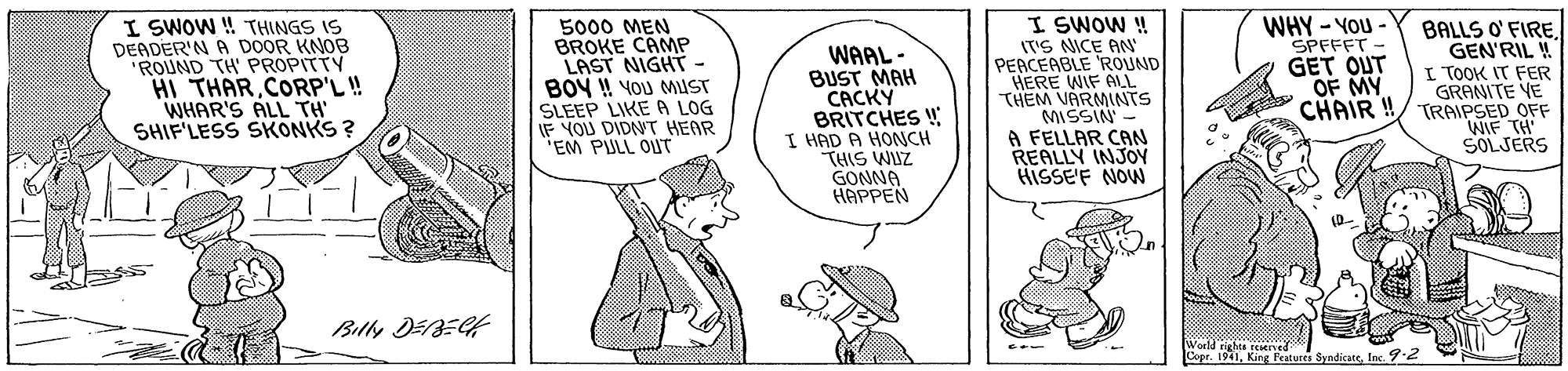 Font OCR: I SWOW ! THINGS IS DEADER'N A DOOR KNOB "ROUND TH' PROPITTY HI THARCORP'L! WHAR'S ALL TH SHIF'LESS SKONKS ? 5000 MEN BROKE CANP LAST NIGHT - BOY ! YOU MUST SLEEP LIKE A LOG IF YOU DIDNT HEAR "EM PULL OUT WAAL- BUST MAH CACKY BRITCHES ! I HAD A HONCH THIS WUZ GONNA HAPPEN I SWOW ! IT'S NICE AN PEACEABLE ROUND HERE WIF ALL THEM VARMINTS MISSIN - A FELLAR CAN REALLY INJOY HISSE'F NOW WHY - YOU- SPFFFT - GET OUT OF MY CHAIR !! BALLS O' FIRE GEN'RIL ! I TOOK IT FER GRANITE VE TRAIPSED OFF WIF TH SOLJERS Billy DEBEGH King Features SyndicateInc. 92 I SWOW ! THINGS IS DEADER'N A DOOR KNOB "ROUND TH' PROPITTY HI THARCORP'L! WHAR'S ALL TH SHIF'LESS SKONKS ? 5000 MEN BROKE CANP LAST NIGHT - BOY ! YOU MUST SLEEP LIKE A LOG IF YOU DIDNT HEAR "EM PULL OUT WAAL- BUST MAH CACKY BRITCHES ! I HAD A HONCH THIS WUZ GONNA HAPPEN I SWOW ! IT'S NICE AN PEACEABLE ROUND HERE WIF ALL THEM VARMINTS MISSIN - A FELLAR CAN REALLY INJOY HISSE'F NOW WHY - YOU- SPFFFT - GET OUT OF MY CHAIR !! BALLS O' FIRE GEN'RIL ! I TOOK IT FER GRANITE VE TRAIPSED OFF WIF TH SOLJERS Billy DEBEGH King Features SyndicateInc. 92