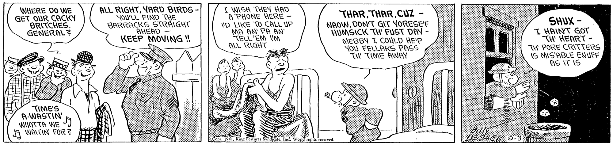 Finger OCR: WHERE DO WE GET OUR CACKY BRITCHES. GENERAL? ALL RIGHTYARD BIRDS YOU'LL FIND THE BARRACKS STRAIGHT AHEAD KEEP MOVING ! I WISH THEN HAD A PHONE HERE VD LIKE TO CALL UP MA AN PA AN TELL'EM VM ALL RIGHT THARCUZ - NAOW. DON'T GIT YORESE'F HUMSICK TH FUST DAY - MEBBY I COULD HE'P YOU FELLARS PASS TH TIME AWAY SHUX - I HAINT GOT TH HEART- TH PORE CRITTERS IS MIS'ABLE ENUFF AS IT IS TIME'S A-WASTIN WHATTA WE d A WAITIN FOR? Billy DEsich 9-3 WHERE DO WE GET OUR CACKY BRITCHES. GENERAL? ALL RIGHTYARD BIRDS YOU'LL FIND THE BARRACKS STRAIGHT AHEAD KEEP MOVING ! I WISH THEN HAD A PHONE HERE VD LIKE TO CALL UP MA AN PA AN TELL'EM VM ALL RIGHT THARCUZ - NAOW. DON'T GIT YORESE'F HUMSICK TH FUST DAY - MEBBY I COULD HE'P YOU FELLARS PASS TH TIME AWAY SHUX - I HAINT GOT TH HEART- TH PORE CRITTERS IS MIS'ABLE ENUFF AS IT IS TIME'S A-WASTIN WHATTA WE d A WAITIN FOR? Billy DEsich 9-3