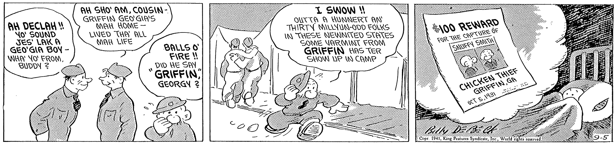 Art OCR: AH DECLAH ! No' SOUND JES LAK A GEO'GIA BOY - WHA' YO' FROMBUDDY ? AH SHO' AMCOUSIN- GRIFFIN GEO GIA'S MAH HOME- LIVED THA ALL MAH LIFE I SWOW ! OUTTA A HUNNERT AN THIRTY MILLYUN-ODD FOLKS IN THESE NEWNITED STATES SOME VARMINT FROM GRIFFIN HAS TER SHOW UP IN CAMP 100 REWARD FOR THE CAPTURE ÓF SAUUFFY SMITH BALLS O FIRE ! DID HE SAY GRIFFIN GEORGY ? CHICKEN THIEF GRIFFINGA ?T51931 Bily DEBC Copr 1941AH DECLAH ! No' SOUND JES LAK A GEO'GIA BOY - WHA' YO' FROMBUDDY ? AH SHO' AMCOUSIN- GRIFFIN GEO GIA'S MAH HOME- LIVED THA ALL MAH LIFE I SWOW ! OUTTA A HUNNERT AN THIRTY MILLYUN-ODD FOLKS IN THESE NEWNITED STATES SOME VARMINT FROM GRIFFIN HAS TER SHOW UP IN CAMP 100 REWARD FOR THE CAPTURE ÓF SAUUFFY SMITH BALLS O FIRE ! DID HE SAY GRIFFIN GEORGY ? CHICKEN THIEF GRIFFINGA ? T51931 Bily DEBC Copr 1941King Peatures Syndicate