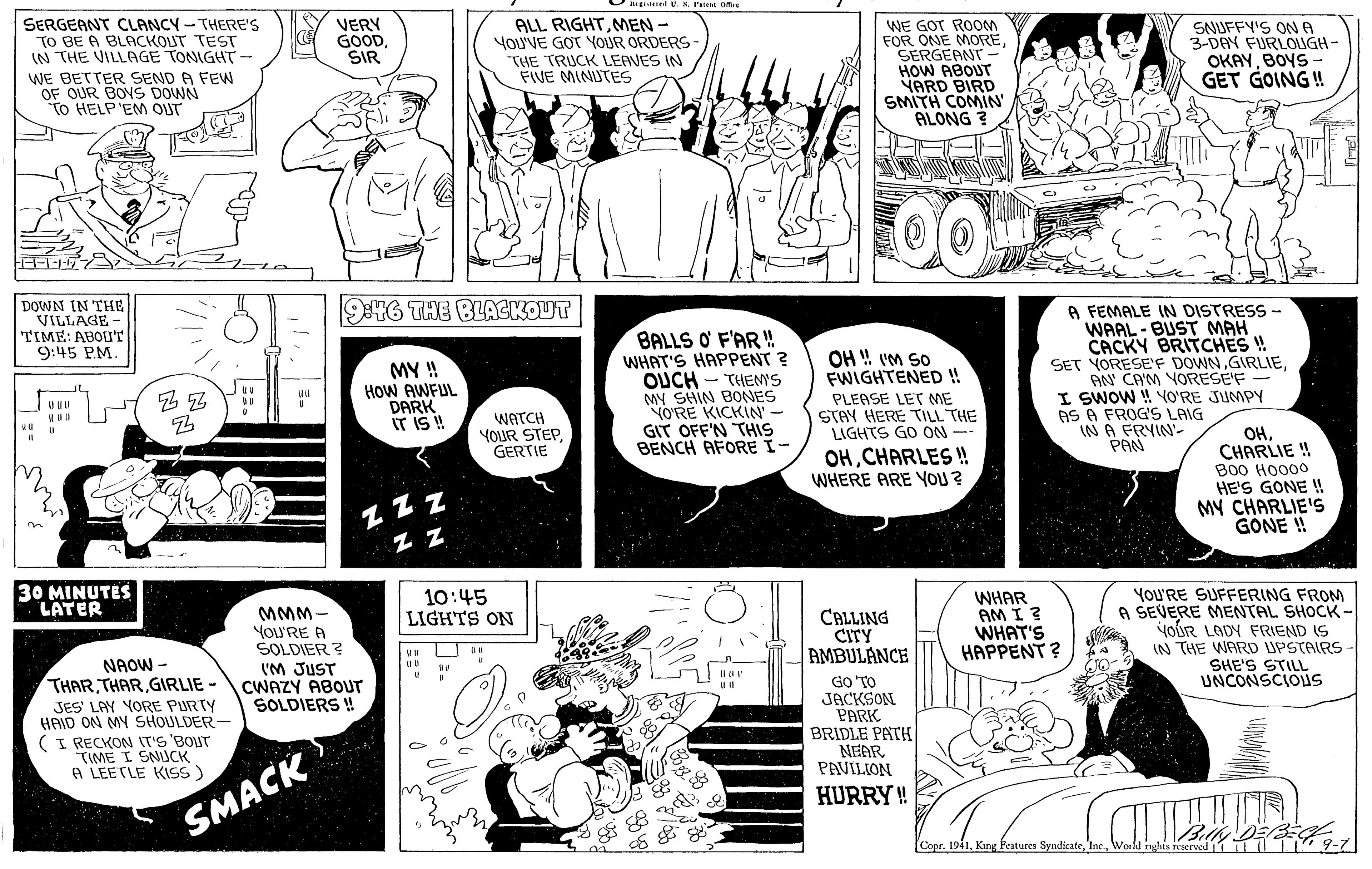 Comic book OCR: SERGEANT CLANCY - THERE's TO BE A BLACKOUT TEST IN THE VILLAGE TONIGHT- WE BETTER SEND A FEW OF OUR BOVS DOWN To HELP'EM OUT ALL RIGHTMEN - You'VE GOT YOUR ORDERS- THE TRUCK LEAVES IN FIVE MINUTE VERY GOODSIR WE GOT ROOM FOR ONE MORESERGEANT HOW ABOUT VARD BIRD SMITH COMIN ALONG ? SNUFFY'S ONA 3-DAY FURLOIGH- OKAYBOYS - GET GOING ! DOWN IN THE VILLAGE- TIME: ABOU'T 9:45 PM. 946 THE BLACKOUT BALLS O F'AR! WHAT'S HAPPENT ? OUCH - THEMS MY SHIN BONES YO?RE KICKIN' - GIT OFF'N THIS BENCH AFORE I- A FEMALE IN DISTRESS - WAAL - BUST MAH CACKY BRITCHES ! SET YORESE'F DOWNAN CA'M YORESÉ'F - I SWOW ! YO'RE JUMPY AS A FROG'S LAIG IN A FRYIN'- PAN OH !! vm so FWIGHTENED ! MY ! HOW AWFUL DARK IT IS ! PLEASE LET ME STAY HERE TILL THE LIGHTS GO ON-- WATCH YOUR STEPGERTIE OHCHARLIE ! OHCHARLES !! WHERE ARE YOU ? B00 HO000 HE'S GONE ! MY CHARLIE'S GONE ! Z ZZ 30 MINUTES LATER YoU'RE SUFFERING FROM A SEVERE MENTAL SHOCK - yoUR LADY FRIEND IS IN THE WARD UPSTAIRS SHE'S STILL UNCONSCIOUS MMM- YoU'RE A SOLDIER ? (M JUST CWAZY ABOUT SOLDIERS ! 10:45 LIGHTS ON CALLING CITY AMBULANCE GO 'TO JACKSON PARK BRIDLE PATH NEAR PAVILION WHAR AM I ? WHAT'S HAPPENT? uu NAOW - THAR THAR GIRLIE - SES' LAY YORE PURTY HAID ON MY SHOULDER- (I RECKON IT'S 'BOUT TIME I SNUCK A LEETLE KISS) HURRY! SMACK Copr. 1941World ights reerved 1 9-7 SERGEANT CLANCY - THERE's TO BE A BLACKOUT TEST IN THE VILLAGE TONIGHT- WE BETTER SEND A FEW OF OUR BOVS DOWN To HELP'EM OUT ALL RIGHTMEN - You'VE GOT YOUR ORDERS- THE TRUCK LEAVES IN FIVE MINUTE VERY GOODSIR WE GOT ROOM FOR ONE MORESERGEANT HOW ABOUT VARD BIRD SMITH COMIN ALONG ? SNUFFY'S ONA 3-DAY FURLOIGH- OKAYBOYS - GET GOING ! DOWN IN THE VILLAGE- TIME: ABOU'T 9:45 PM. 946 THE BLACKOUT BALLS O F'AR! WHAT'S HAPPENT ? OUCH - THEMS MY SHIN BONES YO?RE KICKIN' - GIT OFF'N THIS BENCH AFORE I- A FEMALE IN DISTRESS - WAAL - BUST MAH CACKY BRITCHES ! SET YORESE'F DOWNAN CA'M YORESÉ'F - I SWOW ! YO'RE JUMPY AS A FROG'S LAIG IN A FRYIN'- PAN OH !! vm so FWIGHTENED ! MY ! HOW AWFUL DARK IT IS ! PLEASE LET ME STAY HERE TILL THE LIGHTS GO ON-- WATCH YOUR STEPGERTIE OHCHARLIE ! OHCHARLES !! WHERE ARE YOU ? B00 HO000 HE'S GONE ! MY CHARLIE'S GONE ! Z ZZ 30 MINUTES LATER YoU'RE SUFFERING FROM A SEVERE MENTAL SHOCK - yoUR LADY FRIEND IS IN THE WARD UPSTAIRS SHE'S STILL UNCONSCIOUS MMM- YoU'RE A SOLDIER ? (M JUST CWAZY ABOUT SOLDIERS ! 10:45 LIGHTS ON CALLING CITY AMBULANCE GO 'TO JACKSON PARK BRIDLE PATH NEAR PAVILION WHAR AM I ? WHAT'S HAPPENT? uu NAOW - THAR THAR GIRLIE - SES' LAY YORE PURTY HAID ON MY SHOULDER- (I RECKON IT'S 'BOUT TIME I SNUCK A LEETLE KISS) HURRY! SMACK Copr. 1941King Features SyndikateWorld ights reerved 1 9-7