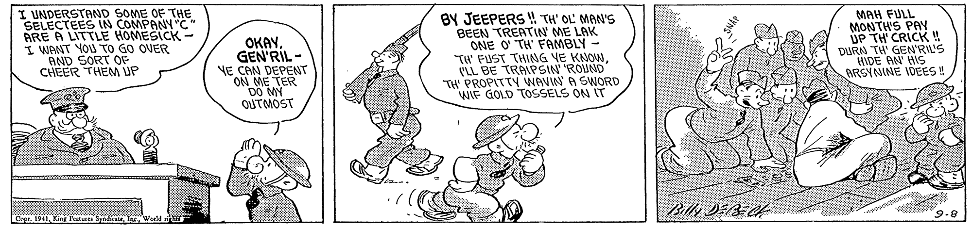 Illustration OCR: I UNDERSTAND SOME OF THE SELECTEES IN COMPANY "C" ARE A LITTLE HOMESICK - I WANT YOU TO GO OVER AND SORT OF CHEER THEM UP OKAYGEN'RIL - VE CAN DEPENT ON ME TER DO MY OUTMOST BY JEEPERS ! TH' OL MAN'S BEEN TREATIN ME LAK ONE O TH' FAMBLY - TH' FUST THING VE KNOWVLL BE TRAIPSIN 'ROUND TH PROPITTY WAVIN A SWORD WIF GOLD TOSSELS ON IT MAH FULL MONTH'S PAY UP TH CRICK ! DURN TH' GEN'RIIS HIDE AN' HIS ARSYNINE IDEES! 9.8 Cege. 1941 King Peatures S I UNDERSTAND SOME OF THE SELECTEES IN COMPANY "C" ARE A LITTLE HOMESICK - I WANT YOU TO GO OVER AND SORT OF CHEER THEM UP OKAYGEN'RIL - VE CAN DEPENT ON ME TER DO MY OUTMOST BY JEEPERS ! TH' OL MAN'S BEEN TREATIN ME LAK ONE O TH' FAMBLY - TH' FUST THING VE KNOWVLL BE TRAIPSIN 'ROUND TH PROPITTY WAVIN A SWORD WIF GOLD TOSSELS ON IT MAH FULL MONTH'S PAY UP TH CRICK ! DURN TH' GEN'RIIS HIDE AN' HIS ARSYNINE IDEES! 9.8 Cege. 1941 King Peatures S