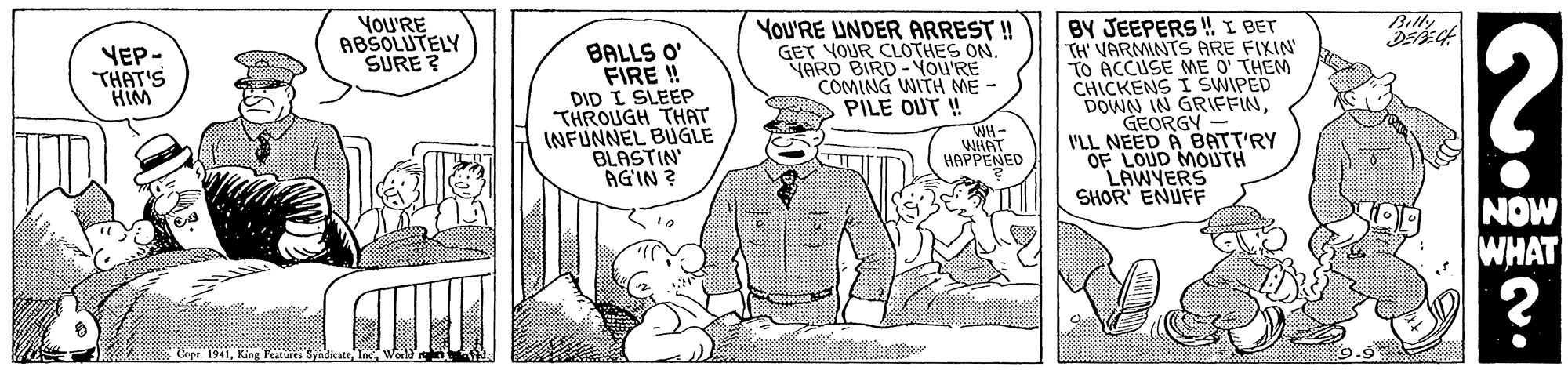 Fictional character OCR: Billy YoU'RE ABSOLUTELY SURE ? BALLS O' FIRE ! DID I SLEEP THROUGH THAT INFUNNEL BUGLE BLASTIN AGIN ? YoU'RE UNDER ARREST ! GET VOUR CLOTHES ON. YARD BIRD- YOU'RE COMING WITH ME - PILE OUT ! WH- WHAT HAPPENED BY JEEPERS ! I BET TH' VARMINTS ARE FIXIN TO ACCUSE ME O' THEM CHICKENS I SWIPED DOWN IN GRIFFINGEORGY I'LL NEED A BATT'RY OF LOUD MOUTH LAWYERS SHOR ENUFF YEP- THAT'S HIM NOW WHAT ? Cope. 1941King Festes 9.9 Billy YoU'RE ABSOLUTELY SURE ? BALLS O' FIRE ! DID I SLEEP THROUGH THAT INFUNNEL BUGLE BLASTIN AGIN ? YoU'RE UNDER ARREST ! GET VOUR CLOTHES ON. YARD BIRD- YOU'RE COMING WITH ME - PILE OUT ! WH- WHAT HAPPENED BY JEEPERS ! I BET TH' VARMINTS ARE FIXIN TO ACCUSE ME O' THEM CHICKENS I SWIPED DOWN IN GRIFFINGEORGY I'LL NEED A BATT'RY OF LOUD MOUTH LAWYERS SHOR ENUFF YEP- THAT'S HIM NOW WHAT ? Cope. 1941King Festes 9.9