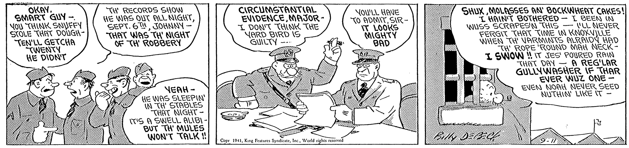 Art OCR: OKAY. SMART GUY - YOU THINK SNUFFY STOLE THAT DOUGH- TEN'LL GETCHA TWENTY HE DIDNT TH' RECORDS SHOW HE WAS OUT ALL NIGHTJOHNNY- THAT WAS TH' NIGHT OF TH ROBBERY CIRCUMSTANTIAL EVIDENCEMAJOR- I DON'T THINK THE YARD BIRD IS GUILTY SHUXMOLASSES AN' BOCKWHEAT CAKES! I HAINT BOTHERED - I BEEN IN wuss SCRAPESN THIS - ILL NEVER FERGIT THAT TIME IN KNOXVILLE WHEN TH VARMINTS ALRAIDY HAD TH ROPE 'ROUND MAH NECK- I SWOW ! IT JES' POURED RAIN THAT DAY - A REG'LAR GULLYWASHER IF THAR EVER WUZ ONE - EVEN NOAH NEVER SEED NUTHIN' LIKE IT - YOU'LL HAVE TO ADMITSIR- IT LOOKS MIGHTY BAD VEAH - HE WAS SLEEPIN' IN TH' STABLES THAT NIGHT - IT'S A SWELL ALIBI BUT TH' MULES WON'T TALK ! hilly DEEC4 Copr 1941Werld rights reierved OKAY. SMART GUY - YOU THINK SNUFFY STOLE THAT DOUGH- TEN'LL GETCHA TWENTY HE DIDNT TH' RECORDS SHOW HE WAS OUT ALL NIGHTSEPT. 6THJOHNNY- THAT WAS TH' NIGHT OF TH ROBBERY CIRCUMSTANTIAL EVIDENCEMAJOR- I DON'T THINK THE YARD BIRD IS GUILTY SHUXMOLASSES AN' BOCKWHEAT CAKES! I HAINT BOTHERED - I BEEN IN wuss SCRAPESN THIS - ILL NEVER FERGIT THAT TIME IN KNOXVILLE WHEN TH VARMINTS ALRAIDY HAD TH ROPE 'ROUND MAH NECK- I SWOW ! IT JES' POURED RAIN THAT DAY - A REG'LAR GULLYWASHER IF THAR EVER WUZ ONE - EVEN NOAH NEVER SEED NUTHIN' LIKE IT - YOU'LL HAVE TO ADMITSIR- IT LOOKS MIGHTY BAD VEAH - HE WAS SLEEPIN' IN TH' STABLES THAT NIGHT - IT'S A SWELL ALIBI BUT TH' MULES WON'T TALK ! hilly DEEC4 Copr 1941King Festures SyndicateWerld rights reierved