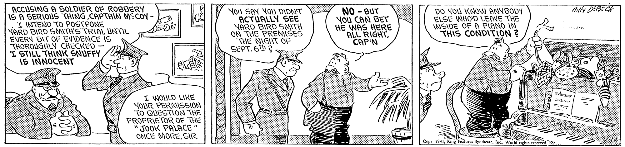 Art OCR: ACCUSING A SOLDIER OF ROBBERY ISA SERIOUS THINGCAPTAIN MECOY - I INTEND To POSTPONE VARD BIRD SMITH'S TRIAL UNTIL EVERY BIT OF EVIDENCE IS THOROUGHLY CHECKED - I STILL THINK SNUFFY IS INNOCENT Blly DEBECA You SAY VOU DIDN'T ACTUALLY SEE YARD BIRD SMITH ON THE PREMISES THE NIGHT OF SEPT. 6 2 NO - BUT YOU CAN BET HE WAS HERE ALL RIGHTCAP'N DO YOU KNOW ANYBODY ELSE WHO'D LEAVE THE INSIDE OF A PIANO IN THIS CONDITiON ? I WOULD LIKE YOUR PERMISSION TO QUESTION THE PROPRIETOR OF THE " JOOK PALACE" ONCE MORESIR 9:12 Cepr 1941World ghis reerved ACCUSING A SOLDIER OF ROBBERY ISA SERIOUS THINGCAPTAIN MECOY - I INTEND To POSTPONE VARD BIRD SMITH'S TRIAL UNTIL EVERY BIT OF EVIDENCE IS THOROUGHLY CHECKED - I STILL THINK SNUFFY IS INNOCENT Blly DEBECA You SAY VOU DIDN'T ACTUALLY SEE YARD BIRD SMITH ON THE PREMISES THE NIGHT OF SEPT. 6 2 NO - BUT YOU CAN BET HE WAS HERE ALL RIGHTCAP'N DO YOU KNOW ANYBODY ELSE WHO'D LEAVE THE INSIDE OF A PIANO IN THIS CONDITiON ? I WOULD LIKE YOUR PERMISSION TO QUESTION THE PROPRIETOR OF THE " JOOK PALACE" ONCE MORESIR 9:12 Cepr 1941King Features SyndicateWorld ghis reerved