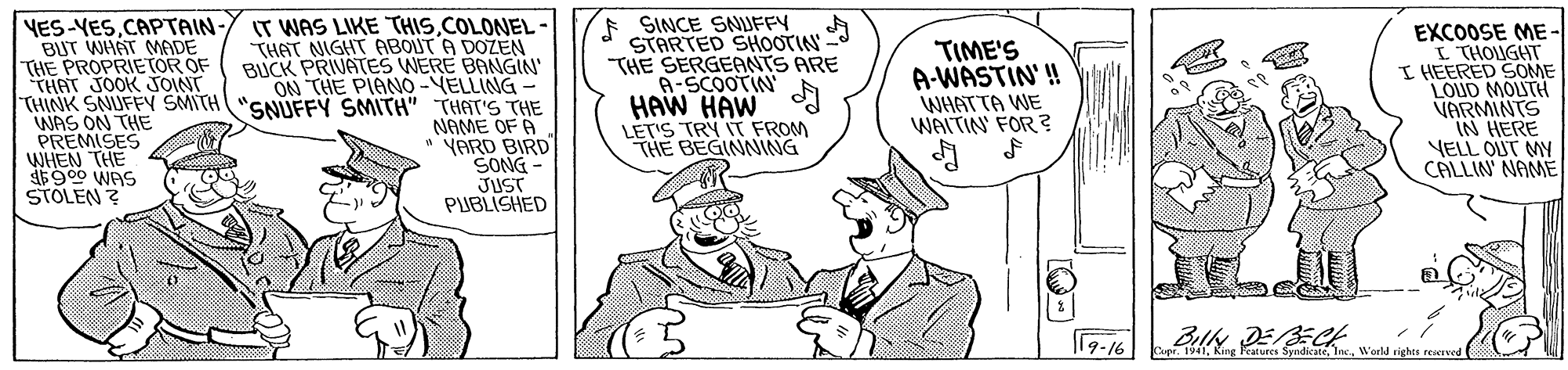 Sharing OCR: YES-VESCAPTAIN- BUT WHAT ADE THE PROPRIE TOR OF THAT JOOK JOINT THINK SNUFFY SMITH "SNUFFY SMITH" THAT'S THE WAS ON THE PREMISES WHEN THE 900 WAS STOLEN ? E SINCE SNUFFY STARTED SHOOTIN - THE SERGEANTS ARE A-SCOOTIN HAW HAW LET'S TRY IT FROM THE BEGINNING IT WAS LIKE "THISCOLONEL THAT NIGHT ABOUTA DOZEN BUCK PRIVATES WERE BANGIN ON THE PIANO-VELLING TIME'S A-WASTIN'! WHATTA WE WAITIN FOR ? EXCOOSE ME - I THOUGHT I HEERED SOME VARMINTS IN HERE VELL OUT MY CALLIN' NAME HITOW anoT NAME OF A YARD BIRD SONG JUST PUBLISHED 17-16 Woeld righte rewIved YES-VESCAPTAIN- BUT WHAT ADE THE PROPRIE TOR OF THAT JOOK JOINT THINK SNUFFY SMITH "SNUFFY SMITH" THAT'S THE WAS ON THE PREMISES WHEN THE 900 WAS STOLEN ? E SINCE SNUFFY STARTED SHOOTIN - THE SERGEANTS ARE A-SCOOTIN HAW HAW LET'S TRY IT FROM THE BEGINNING IT WAS LIKE "THISCOLONEL THAT NIGHT ABOUTA DOZEN BUCK PRIVATES WERE BANGIN ON THE PIANO-VELLING TIME'S A-WASTIN'! WHATTA WE WAITIN FOR ? EXCOOSE ME - I THOUGHT I HEERED SOME VARMINTS IN HERE VELL OUT MY CALLIN' NAME HITOW anoT NAME OF A YARD BIRD SONG JUST PUBLISHED 17-16 Woeld righte rewIved