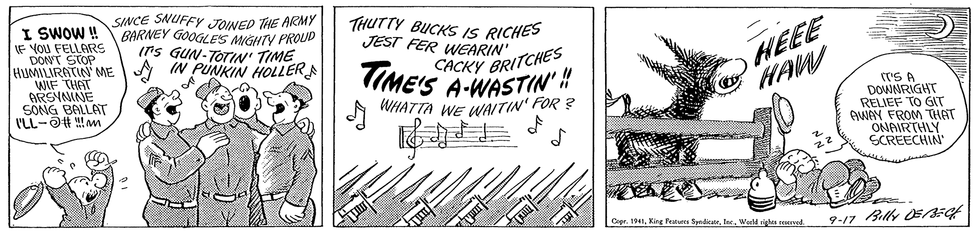 Ink OCR: SINCE SNUFFY JOINED THE ARMY BARNEY GOOGLES MIGHTY PROUD ITS GUN-TOTIN' TIME THUTTY BUCKS IS RICHES JEST FER WEARIN' I SWOW ! IF YOU FELLARS DONT STOP HUMILIRATIN ME A IN PUNKIN HOLLERA WIF THAT ARSYNINE SONG BALLAT I'LL-OH !!m HEEE HAW TIME'S A-WASTIN' CACKY BRITCHES (T'S A DOWNRIGHT RELIEF TO GIT AWAY FROM THAT ONAIRTHLY SCREECHIN WHATTA WE WAITIN' FOR ? Copr. 1941Woeld sighes reierved 9-17 Billy OE/EH SINCE SNUFFY JOINED THE ARMY BARNEY GOOGLES MIGHTY PROUD ITS GUN-TOTIN' TIME THUTTY BUCKS IS RICHES JEST FER WEARIN' I SWOW ! IF YOU FELLARS DONT STOP HUMILIRATIN ME A IN PUNKIN HOLLERA WIF THAT ARSYNINE SONG BALLAT I'LL-OH !!m HEEE HAW TIME'S A-WASTIN' CACKY BRITCHES (T'S A DOWNRIGHT RELIEF TO GIT AWAY FROM THAT ONAIRTHLY SCREECHIN WHATTA WE WAITIN' FOR ? Copr. 1941King Features SyndicateWoeld sighes reierved 9-17 Billy OE/EH