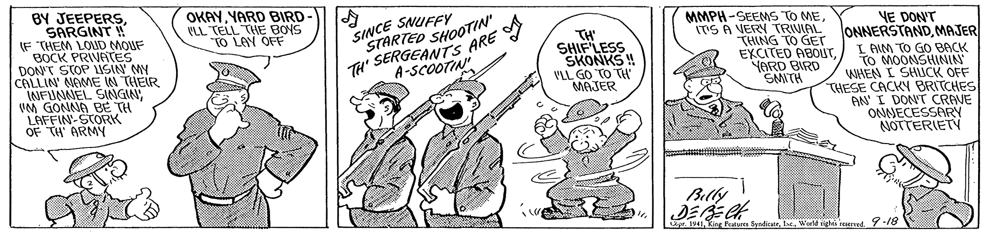 Illustration OCR: BY JEEPERSSARGINT ! IF THEM LOUD MOUF BOCK PRIVATES DON'T STOP LISIN MY CALLIN' NAME IN THEIR INFUNNEL SINGINVM GONNA BE TH LAFFIN-STORK OF TH ARMY OKAYYARD BIRD VLL TELL THE BOYS TO LAY OFF SINCE SNUFFY STARTED SHOOTIN" TH' SERGEANTS ARE MMPH-SEEMS TO MEITIS A VERY TRIVIAL THING TO GET EXCITED ABOUTYARD BIRD SMITH YE DON'T ONNERSTANDMAJER I AIM TO GO BACK TO MOONSHININ WHEN I SHLCK OFF THESE CACKY BRITCHES AN' I DON'T CRAVE ONNECESSARY NOTTERIETV TH SHIF LESS SKONKS ! 'LL GO TO TH' MAJER A-SCOOTIN Billy DEBECK Layr. 1941-18 BY JEEPERSSARGINT ! IF THEM LOUD MOUF BOCK PRIVATES DON'T STOP LISIN MY CALLIN' NAME IN THEIR INFUNNEL SINGINVM GONNA BE TH LAFFIN-STORK OF TH ARMY OKAYYARD BIRD VLL TELL THE BOYS TO LAY OFF SINCE SNUFFY STARTED SHOOTIN" TH' SERGEANTS ARE MMPH-SEEMS TO MEITIS A VERY TRIVIAL THING TO GET EXCITED ABOUTYARD BIRD SMITH YE DON'T ONNERSTANDMAJER I AIM TO GO BACK TO MOONSHININ WHEN I SHLCK OFF THESE CACKY BRITCHES AN' I DON'T CRAVE ONNECESSARY NOTTERIETV TH SHIF LESS SKONKS ! 'LL GO TO TH' MAJER A-SCOOTIN Billy DEBECK Layr. 1941King Features SyadicateWoeld sighes reserved