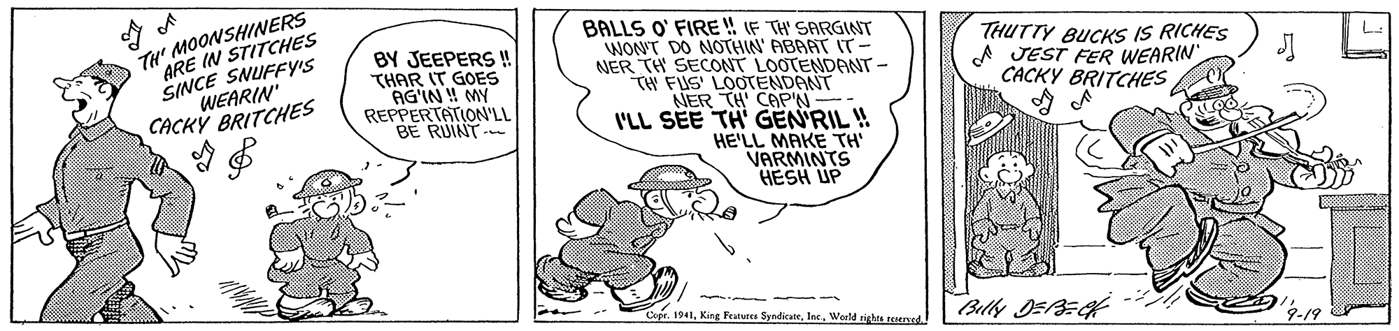 Line art OCR: TH' MOONSHINERS ARE IN STITCHES SINCE SNUFFY'S WEARIN' CACKY BRITCHES BALLS O' FIRE ! IF TH' SARGINT WON'T DO NOTHIN' ABAAT T- NER TH SECONT LOOTENDANT- TW FUS' LOOTENDANT NER TH CAP'N- I'LL SEE TH' GEN'RIL ! HE'LL MAKE TH' VARMINTS HESH UP BY JEEPERS ! THAR IT GOES AG'IN ! MY REPPERTATION'LL BE RUINT- THUTTY BUCKS IS RICHES A JEST FER WEARIN CACKY BRITCHES CoerInc. World rights reserved Billy DEBE 4-19 TH' MOONSHINERS ARE IN STITCHES SINCE SNUFFY'S WEARIN' CACKY BRITCHES BALLS O' FIRE ! IF TH' SARGINT WON'T DO NOTHIN' ABAAT T- NER TH SECONT LOOTENDANT- TW FUS' LOOTENDANT NER TH CAP'N- I'LL SEE TH' GEN'RIL ! HE'LL MAKE TH' VARMINTS HESH UP BY JEEPERS ! THAR IT GOES AG'IN ! MY REPPERTATION'LL BE RUINT- THUTTY BUCKS IS RICHES A JEST FER WEARIN CACKY BRITCHES CoerKing Festune SyndicateInc. World rights reserved Billy DEBE 4-19