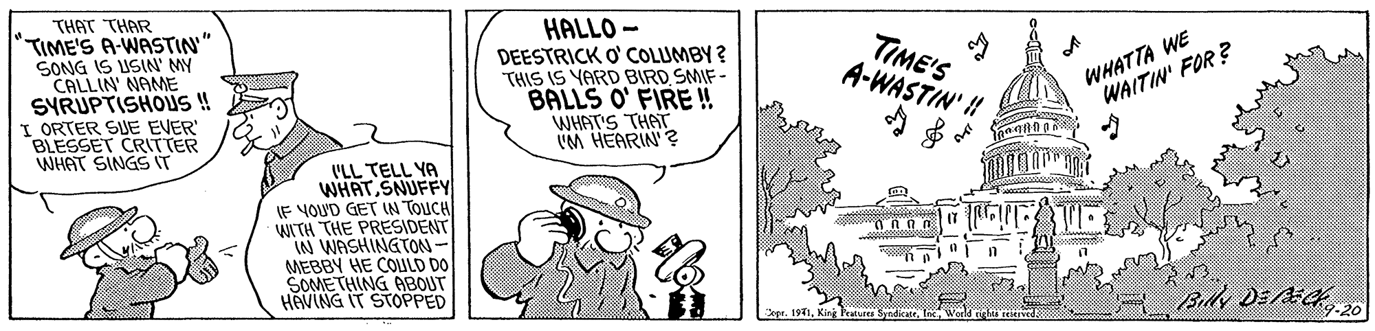 Handwriting OCR: THAT THAR TIME'S A-WASTIN" SONG IS USIN MY CALLIN' NAME SYRUPTISHOUS!! I ORTER SUE EVER' BLESSET CRITTER WHAT SINGS IT HALLO - DEESTRICK O' COLUMBY ? THIS IS YARD BIRD SMIF - BALLS O' FIRE! WHAT'S THAT VM HEARIN'? TIME'S A-WASTIN' WHATTA WE WAITIN' FOR ? I'LL TELL YA WHATSNUFFY IF YOU'D GET IN TOUCH WITH THE PRESIDENT IN WASHINGTON- MEBBY HE COULD DO SOMETHING ABOUT HAVING IT STOPPED By DEE20 1971. King eatures Syndikate. THAT THAR TIME'S A-WASTIN" SONG IS USIN MY CALLIN' NAME SYRUPTISHOUS!! I ORTER SUE EVER' BLESSET CRITTER WHAT SINGS IT HALLO - DEESTRICK O' COLUMBY ? THIS IS YARD BIRD SMIF - BALLS O' FIRE! WHAT'S THAT VM HEARIN'? TIME'S A-WASTIN' WHATTA WE WAITIN' FOR ? I'LL TELL YA WHATSNUFFY IF YOU'D GET IN TOUCH WITH THE PRESIDENT IN WASHINGTON- MEBBY HE COULD DO SOMETHING ABOUT HAVING IT STOPPED By DEE20 1971. King eatures Syndikate.