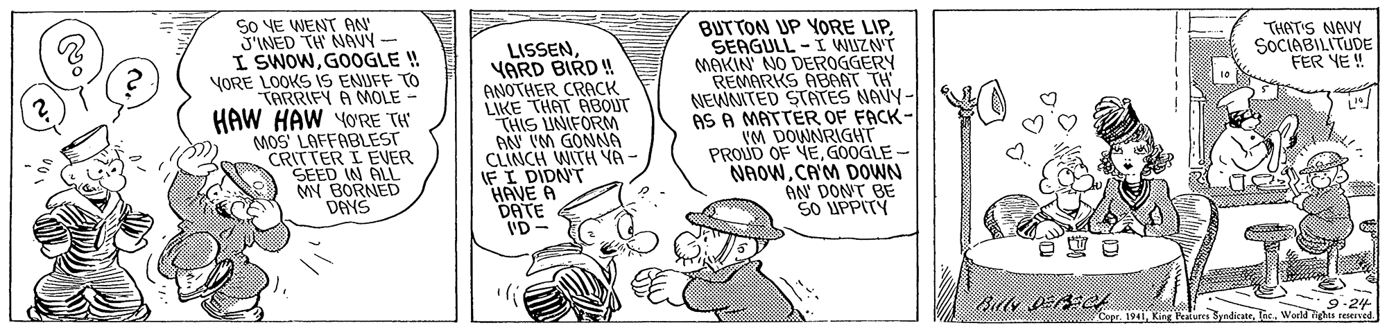 Mammal OCR: So VE WENT AN' J'INED TH NAVY - I SWOWGOOGLE ! VORE LOOKS IS ENUFF TO TARRIFY A MOLE - HAW HAW YO'RE TH MOS LAFFABLEST CRITTER I EVER SEED IN ALL MY BORNED DAYS BUTTON UP YORE LIPSEAGULL -I WUZNT MAKIN' NO DEROGGERY REMARKS ABAAT TH NEWNITED STATES NAVY- AS A MATTER OF FACK- IM DOWNRIGHT PROUD OF VE GOOGLE NAOWCA'M DOWN AN' DON'T BE SO UPPITY THAT'S NAVY SOCIABILITUDE FER YE ! LISSENYARD BIRD ! ANOTHER CRACK LIKE THAT ABOUT THIS UNIFORM AN IM GONNA CLINCH WITH YA - IF I DIDN'T "HAVE A DATE ID- Copr. 194Tac. World ighis reserved So VE WENT AN' J'INED TH NAVY - I SWOWGOOGLE ! VORE LOOKS IS ENUFF TO TARRIFY A MOLE - HAW HAW YO'RE TH MOS LAFFABLEST CRITTER I EVER SEED IN ALL MY BORNED DAYS BUTTON UP YORE LIPSEAGULL -I WUZNT MAKIN' NO DEROGGERY REMARKS ABAAT TH NEWNITED STATES NAVY- AS A MATTER OF FACK- IM DOWNRIGHT PROUD OF VE GOOGLE NAOWCA'M DOWN AN' DON'T BE SO UPPITY THAT'S NAVY SOCIABILITUDE FER YE ! LISSENYARD BIRD ! ANOTHER CRACK LIKE THAT ABOUT THIS UNIFORM AN IM GONNA CLINCH WITH YA - IF I DIDN'T "HAVE A DATE ID- Copr. 194King Featutes SyndicateTac. World ighis reserved