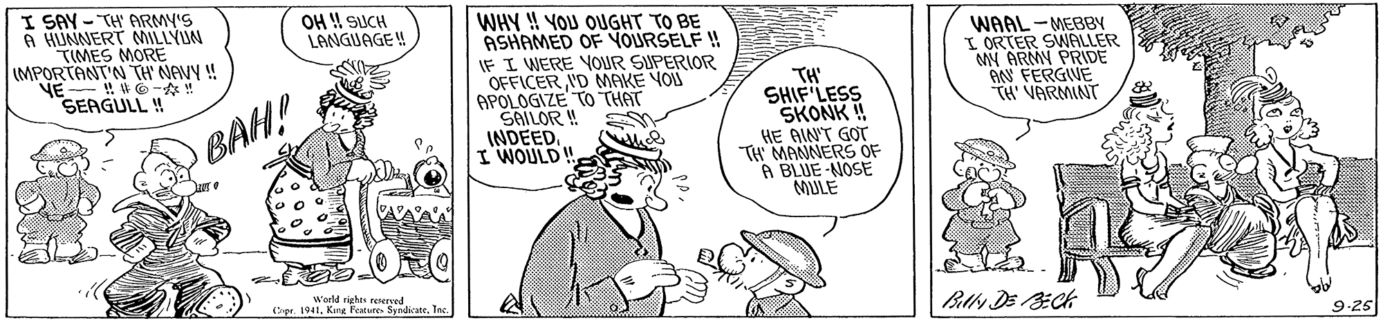 Font OCR: I SAY - TH' ARMY'S A HUNNERT MILLYUN "TIMES MORE IMPORTANT'N TH NAVY ! NE ! G-! SEAGULL ! OH ! SUCH LANGUAGE!! WHY H YOU OUGHT TO BE ASHAMED OF YOURSELF ! IF I WERE YOUR SUPERIOR OFFICER'D MAKE YOU APOLOGIZE TO THAT SAILOR ! INDEED. I WOULD ! TH' SHIF LESS SKONK ! HE AIN'T GOT TH MANNERS OF A BLUE -NOSE MULE WAAL-MEBBY I ORTER SWALLER MW ARMY PRIDE AN FERGIWE TH' VARMINT BAH! Woeld rights teserved (pr. 1941Inc 9-25 I SAY - TH' ARMY'S A HUNNERT MILLYUN "TIMES MORE IMPORTANT'N TH NAVY ! NE ! G-! SEAGULL ! OH ! SUCH LANGUAGE!! WHY H YOU OUGHT TO BE ASHAMED OF YOURSELF ! IF I WERE YOUR SUPERIOR OFFICER'D MAKE YOU APOLOGIZE TO THAT SAILOR ! INDEED. I WOULD ! TH' SHIF LESS SKONK ! HE AIN'T GOT TH MANNERS OF A BLUE -NOSE MULE WAAL-MEBBY I ORTER SWALLER MW ARMY PRIDE AN FERGIWE TH' VARMINT BAH! Woeld rights teserved (pr. 1941King Peatures SyndicateInc 9-25