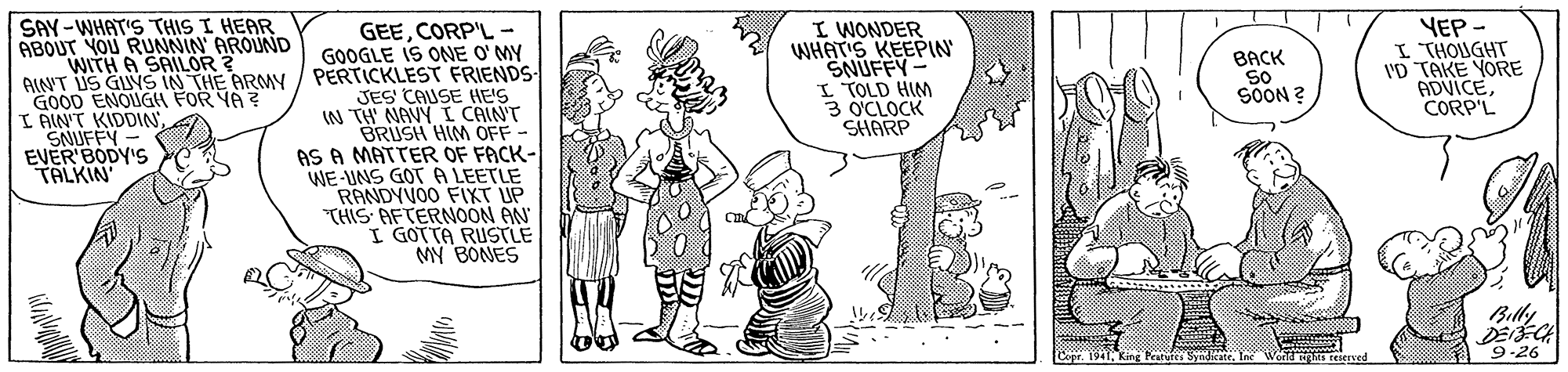 Interaction OCR: SAY -WHAT'S THIS I HEAR ABOUT YOU RUNNIN' AROUND WITH A SAILOR? AINT US GIVS IN THE ARMY GOOD ENOUGH FOR YA? I AIWT KIDDINSNUFFY EVER BODY'S TALKIN GEECORP'L GOOGLE IS ONE O' MY PERTICKLEST FRIENDS JES CAUSE HE'S W TH NAVY I CAINT BRUSH HIM OFF - AS A MATTER OF FACK- WE-UNS GOT A LEETLE RANDYVOO FIXT UP THIS AFTERNOON AN I GOTTA RUSTLE MY BONES I WONDER WHAT'S KEEPIN' SNUFFY- I TOLD HIM 3 OCLOCK SHARP YEP - I THOUGHT I'D TAKE YORE ADVICECORP'L BACK SOON ? Billy 9-26 reserved SAY -WHAT'S THIS I HEAR ABOUT YOU RUNNIN' AROUND WITH A SAILOR? AINT US GIVS IN THE ARMY GOOD ENOUGH FOR YA? I AIWT KIDDINSNUFFY EVER BODY'S TALKIN GEECORP'L GOOGLE IS ONE O' MY PERTICKLEST FRIENDS JES CAUSE HE'S W TH NAVY I CAINT BRUSH HIM OFF - AS A MATTER OF FACK- WE-UNS GOT A LEETLE RANDYVOO FIXT UP THIS AFTERNOON AN I GOTTA RUSTLE MY BONES I WONDER WHAT'S KEEPIN' SNUFFY- I TOLD HIM 3 OCLOCK SHARP YEP - I THOUGHT I'D TAKE YORE ADVICECORP'L BACK SOON ? Billy 9-26 reserved