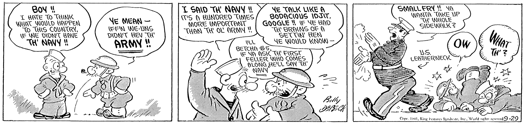 Finger OCR: Boy ! I HATE TO THINK WHHAT WOULD HAPPEN O THIS COUNTRY. F WE DIDNT HAVE TH' NAVY ! SMALL FRY ! YA WANTA TAKE UP YE MEAN - (FF'N WE-UNS DIDN'T HEVTH' ARMY ! I SAID TH' NAVY ! T'S A HUNDRED TIMES MORE IMPORTANT THAN TH OL ARMY ! YE TALK LIKE A BODACIOUS IDJITGOOGLE ! (F VE HAD TH BRAINS OF 6 SETTIN HEN YE WOULD KNOW SIDE ?? WHAT OW VLL BETCHA 165. F VA ASK TH' FIRST FELLER WHO COMES ALONG HE'LL SAY TH NAVY" TH' ? US. LEATHERNECK Billy Copr. 1941Wald nghte reerreed9-29 Boy ! I HATE TO THINK WHHAT WOULD HAPPEN O THIS COUNTRY. F WE DIDNT HAVE TH' NAVY ! SMALL FRY ! YA WANTA TAKE UP YE MEAN - (FF'N WE-UNS DIDN'T HEVTH' ARMY ! I SAID TH' NAVY ! T'S A HUNDRED TIMES MORE IMPORTANT THAN TH OL ARMY ! YE TALK LIKE A BODACIOUS IDJITGOOGLE ! (F VE HAD TH BRAINS OF 6 SETTIN HEN YE WOULD KNOW SIDE ?? WHAT OW VLL BETCHA 165. F VA ASK TH' FIRST FELLER WHO COMES ALONG HE'LL SAY TH NAVY" TH' ? US. LEATHERNECK Billy Copr. 1941King hatunes SyndiratrWald nghte reerreed9-29