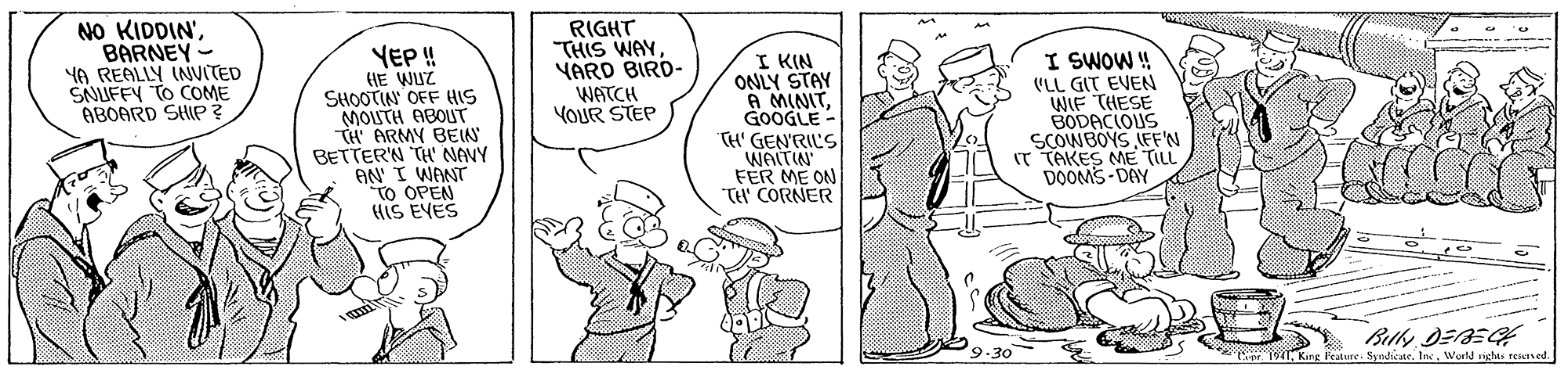 Interaction OCR: NO KIDDIN'BARNEY- YA REALLY INVITED SNUFFY TO COME ABOARD SHIP? RIGHT THIS WAY YARD BIRD- WATCH YOUR STEP YEP!! HE WUZ SHOOTIN OFF HIS MOUTH ABOUT TH ARMY BEIN BETTER'N TH' NANY AN I WANT To OPEN HIS EYES I KIN ONLY STAY A MINITGOOGLE - TH' GEN'RIL'S WAITIN' FER ME ON TH CORNER I SWOW ! (LL GIT EVEN WIF THESE BODACIOUS SCOWBOYS LEF'N (T TAKES ME TILL DOOMS-DAY Bilky DEE Crer. 1941Wurld right teined NO KIDDIN'BARNEY- YA REALLY INVITED SNUFFY TO COME ABOARD SHIP? RIGHT THIS WAY YARD BIRD- WATCH YOUR STEP YEP!! HE WUZ SHOOTIN OFF HIS MOUTH ABOUT TH ARMY BEIN BETTER'N TH' NANY AN I WANT To OPEN HIS EYES I KIN ONLY STAY A MINITGOOGLE - TH' GEN'RIL'S WAITIN' FER ME ON TH CORNER I SWOW ! (LL GIT EVEN WIF THESE BODACIOUS SCOWBOYS LEF'N (T TAKES ME TILL DOOMS-DAY Bilky DEE Crer. 1941King Feature. SyndicteWurld right teined