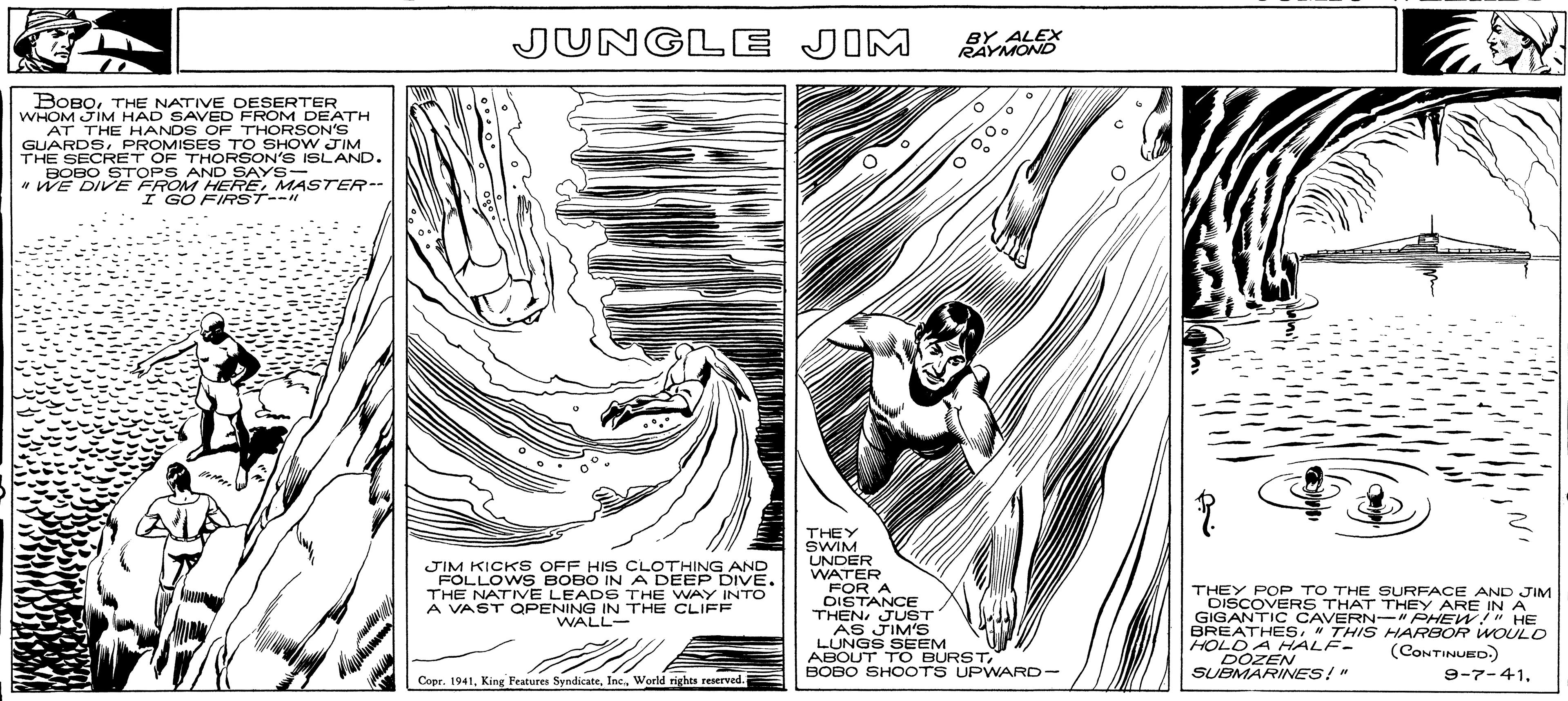 Sleeve OCR: BOBOTHE NATIVE DESERTER WHOM JIM HAD SAVED FROM DEATH AT THE HANDS OF THORSON'S GUARDSPROMISES TO SHOW JIM THE SECRET OF THORSON'S ISLAND. BOBO STOPS AND SAYS- "WE DIVE FROM HEREMASTER-- I GO FIRST--11 92% Hl. Mer ????? Net JUNGLE JIM JIM KICKS OFF HIS CLOTHING AND FOLLOWS BOBO IN A DEEP DIVE. THE NATIVE LEADS THE WAY INTO A VAST OPENING IN THE CLIFF WALL- Copr. 1941World rights reserved. BY ALEX RAYMOND O THEY SWIM UNDER WATER FOR A DISTANCE THENJUST AS JIM'S LUNGS SEEM ABOUT TO BURSTBOBO SHOOTS UPWARD- THEY POP TO THE SURFACE AND JIM DISCOVERS THAT THEY ARE IN A GIGANTIC CAVERN-"PHEW!" HE BREATHES" THIS HARBOR WOULD HOLD A HALF- (CONTINUED.) DOZEN SUBMARINES!" 9-7-41THE NATIVE DESERTER WHOM JIM HAD SAVED FROM DEATH AT THE HANDS OF THORSON'S GUARDSPROMISES TO SHOW JIM THE SECRET OF THORSON'S ISLAND . BOBO STOPS AND SAYS " WE DIVE FROM HEREMASTER- I GO FIRST -- 11 92 % Hl . Mer ????? Net JUNGLE JIM JIM KICKS OFF HIS CLOTHING AND FOLLOWS BOBO IN A DEEP DIVE . THE NATIVE LEADS THE WAY INTO A VAST OPENING IN THE CLIFF WALL Copr . 1941King Features SyndicateWorld rights reserved . BY ALEX RAYMOND O THEY SWIM UNDER WATER FOR A DISTANCE THENJUST AS JIM'S LUNGS SEEM ABOUT TO BURSTBOBO SHOOTS UPWARD THEY POP TO THE SURFACE AND JIM DISCOVERS THAT THEY ARE IN A GIGANTIC CAVERN- " PHEW ! " HE BREATHES" THIS HARBOR WOULD HOLD A HALF ( CONTINUED . ) DOZEN SUBMARINES ! " 9-7-41