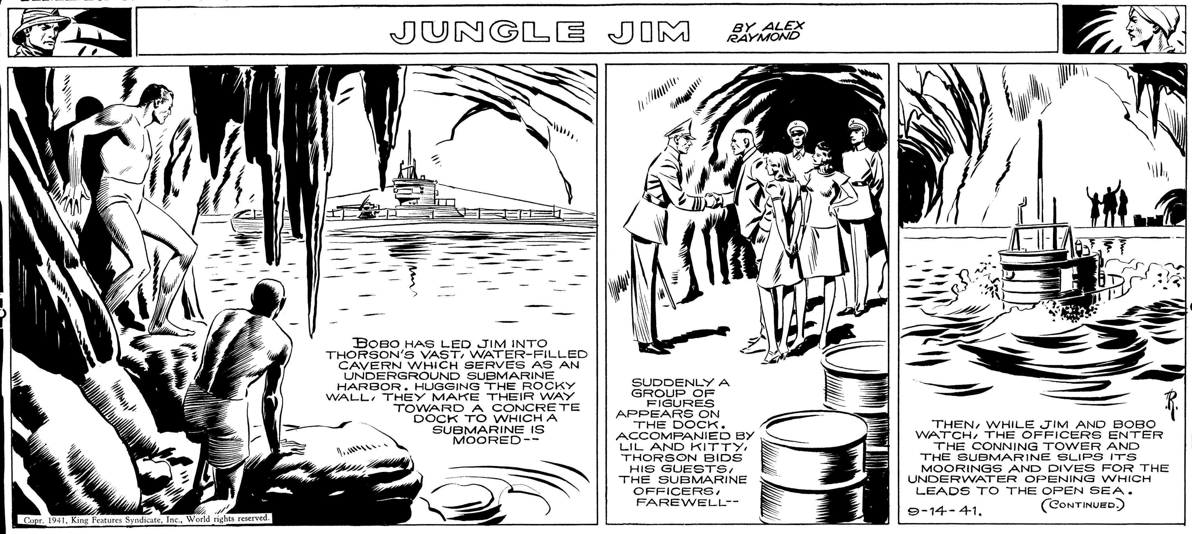 Line art OCR: Copr. 1941World rights reserved. JUNGLE JIM BOBO HAS LED JIM INTO THORSON'S VASTWATER-FILLED CAVERN WHICH SERVES AS AN UNDERGROUND SUBMARINE HARBOR. HUGGING THE ROCKY WALLTHEY MAKE THEIR WAY TOWARD A CONCRETE DOCK TO WHICH A SUBMARINE IS MOORED-- BY ALEX RAYMOND SUDDENLY A GROUP OF FIGURES APPEARS ON THE DOCK. ACCOMPANIED BY LIL AND KITTYTHORSON BIDS HIS GUESTSTHE SUBMARINE OFFICERSFAREWELL-- THENWHILE JIM AND BOBO WATCHTHE OFFICERS ENTER THE CONNING TOWER AND THE SUBMARINE SLIPS ITS MOORINGS AND DIVES FOR THE UNDERWATER OPENING WHICH LEADS TO THE OPEN SEA. 9-14-41. (CONTINUED.) Copr . 1941King Features SyndicateWorld rights reserved . JUNGLE JIM BOBO HAS LED JIM INTO THORSON'S VASTWATER - FILLED CAVERN WHICH SERVES AS AN UNDERGROUND SUBMARINE HARBOR . HUGGING THE ROCKY WALLTHEY MAKE THEIR WAY TOWARD A CONCRETE DOCK TO WHICH A SUBMARINE IS MOORED- BY ALEX RAYMOND SUDDENLY A GROUP OF FIGURES APPEARS ON THE DOCK . ACCOMPANIED BY LIL AND KITTYTHORSON BIDS HIS GUESTSTHE SUBMARINE OFFICERSFAREWELL- THENWHILE JIM AND BOBO WATCHTHE OFFICERS ENTER THE CONNING TOWER AND THE SUBMARINE SLIPS ITS MOORINGS AND DIVES FOR THE UNDERWATER OPENING WHICH LEADS TO THE OPEN SEA . 9-14-41 . ( CONTINUED . )