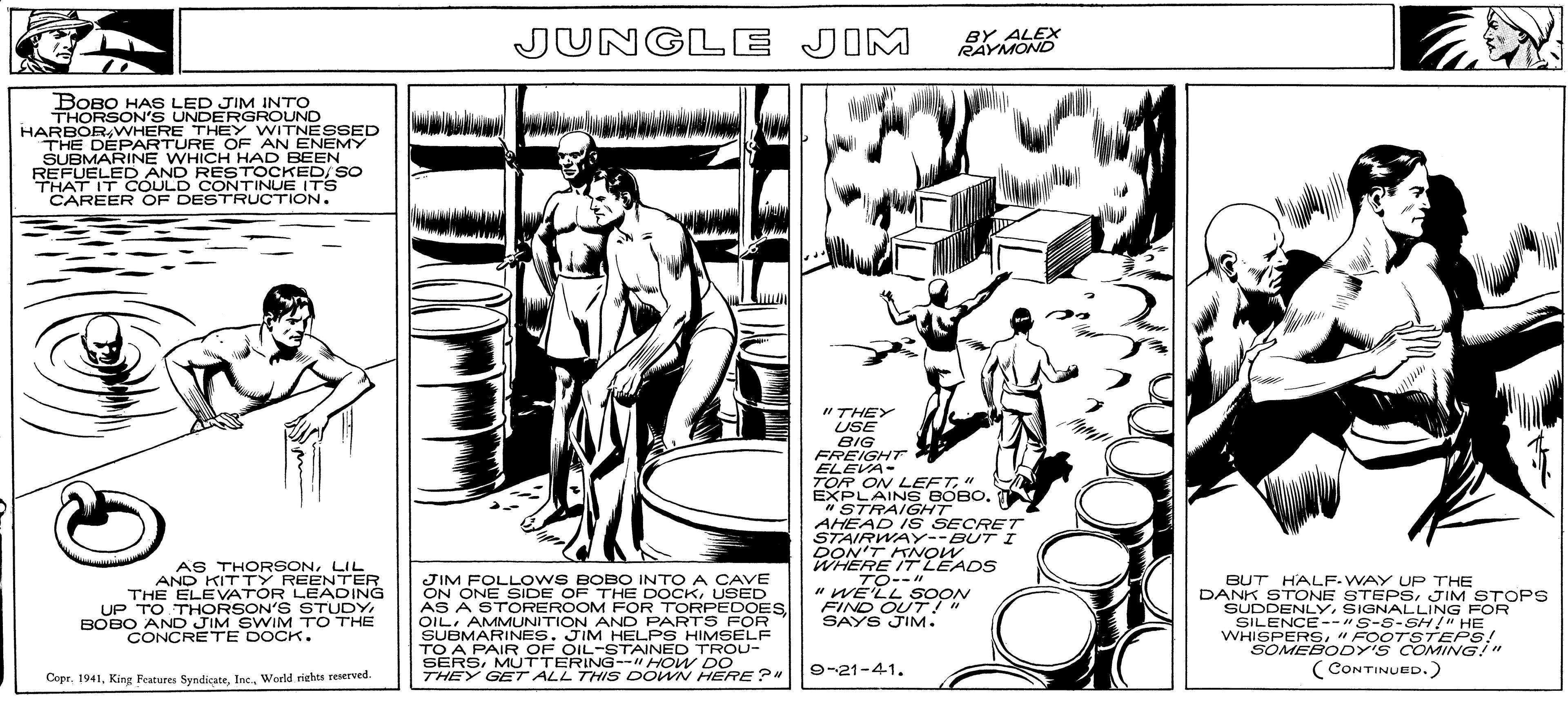 Design OCR: BOBO HAS LED JIM INTO THORSON'S UNDERGROUND HARBOR WHERE THEY WITNESSED THE DEPARTURE OF AN ENEMY SUBMARINE WHICH HAD BEEN REFUELED AND RESTOCKED/SO THAT IT COULD CONTINUE ITS CAREER OF DESTRUCTION. AS THORSONLIL AND KITTY REENTER THE ELEVATOR LEADING UP TO THORSON'S STUDYBOBO AND JIM SWIM TO THE CONCRETE DOCK. Copr. 1941World rights reserved. JUNGLE JIM ZA JIM FOLLOWS BOBO INTO A CAVE ON ONE SIDE OF THE DOCKUSED AS A STOREROOM FOR TORPEDOESOIL AMMUNITION AND PARTS FOR SUBMARINES. JIM HELPS HIMSELF TO A PAIR OF OIL-STAINED TROU- SERSMUTTERING--" HOW DO THEY GET ALL THIS DOWN HERE?" "THEY USE BIG FREIGHT ELEVA- BY ALEX RAYMOND TOR ON LEFT" EXPLAINS BOBO. "STRAIGHT AHEAD IS SECRET STAIRWAY--BUT I DON'T KNOW WHERE IT LEADS TO--"1 "WE'LL SOON FIND OUT! " SAYS JIM. 9-21-41. BUT HALF-WAY UP THE DANK STONE STEPSJIM STOPS SUDDENLYSIGNALLING FOR SILENCE--"S-S-SH!" HE WHISPERS"FOOTSTEPS! SOMEBODY'S COMING!" (CONTINUED.) BOBO HAS LED JIM INTO THORSON'S UNDERGROUND HARBOR WHERE THEY WITNESSED THE DEPARTURE OF AN ENEMY SUBMARINE WHICH HAD BEEN REFUELED AND RESTOCKED / SO THAT IT COULD CONTINUE ITS CAREER OF DESTRUCTION . AS THORSONLIL AND KITTY REENTER THE ELEVATOR LEADING UP TO THORSON'S STUDYBOBO AND JIM SWIM TO THE CONCRETE DOCK . Copr . 1941King Features SyndicateWorld rights reserved . JUNGLE JIM ZA JIM FOLLOWS BOBO INTO A CAVE ON ONE SIDE OF THE DOCKUSED AS A STOREROOM FOR TORPEDOESOIL AMMUNITION AND PARTS FOR SUBMARINES . JIM HELPS HIMSELF TO A PAIR OF OIL - STAINED TROU SERSMUTTERING-- " HOW DO THEY GET ALL THIS DOWN HERE ? " " THEY USE BIG FREIGHT ELEVA BY ALEX RAYMOND TOR ON LEFT" EXPLAINS BOBO . " STRAIGHT AHEAD IS SECRET STAIRWAY -- BUT I DON'T KNOW WHERE IT LEADS TO -- " 1 " WE'LL SOON FIND OUT ! " SAYS JIM . 9-21-41 . BUT HALF - WAY UP THE DANK STONE STEPSJIM STOPS SUDDENLYSIGNALLING FOR SILENCE -- " S - S - SH ! " HE WHISPERS" FOOTSTEPS ! SOMEBODY'S COMING ! " ( CONTINUED . )