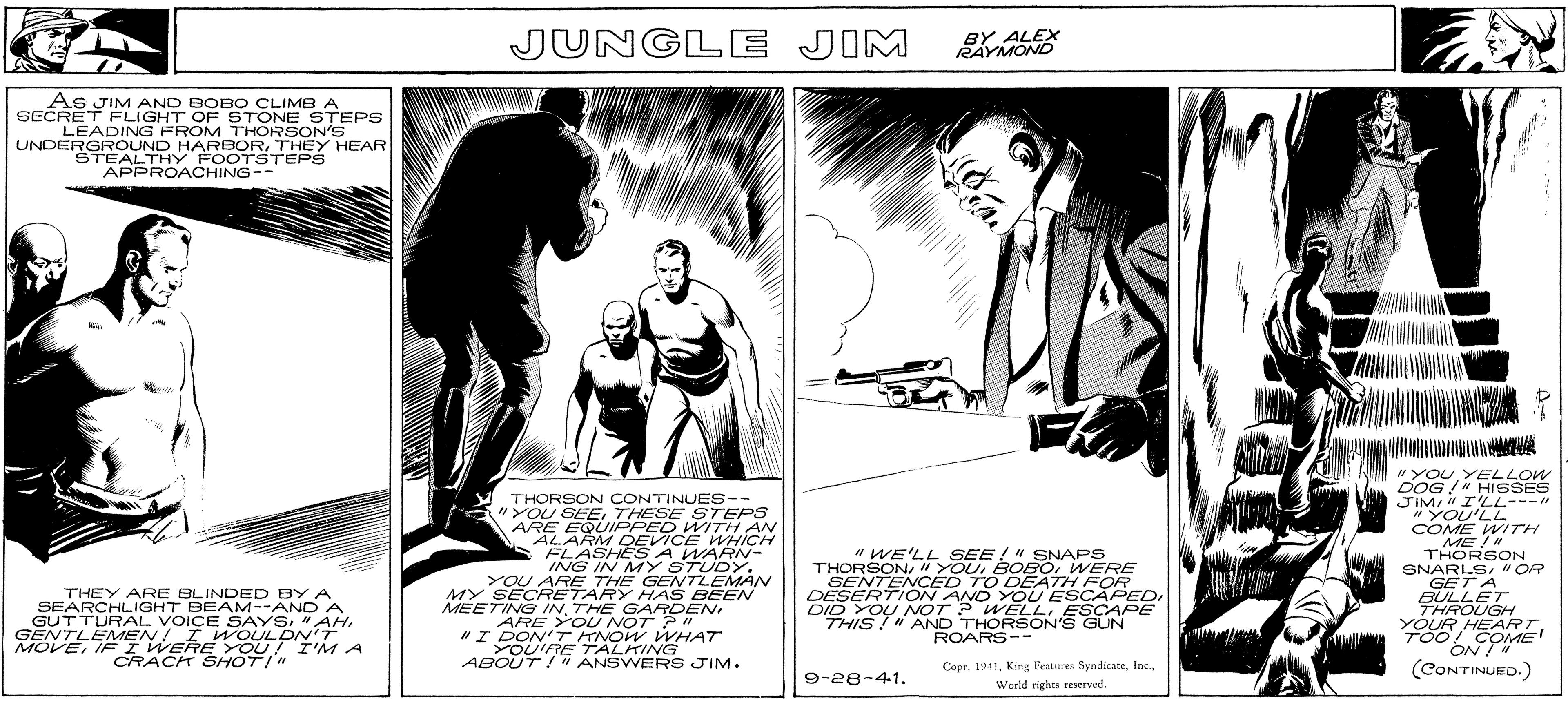Visual arts OCR: As JIM AND BOBO CLIMB A SECRET FLIGHT OF STONE STEPS LEADING FROM THORSON'S UNDERGROUND HARBORTHEY HEAR STEALTHY FOOTSTEPS APPROACHING-- THEY ARE BLINDED BY A SEARCHLIGHT BEAM--AND A GUTTURAL VOICE SAYS"AH GENTLEMEN! I WOULDN'T MOVEIF I WERE YOU! I'M A CRACK SHOT!" JUNGLE JIM THORSON CONTINUES -- "YOU SEE THESE STEPS ARE EQUIPPED WITH AN ALARM DEVICE WHICH FLASHES A WARN- ING IN MY STUDY. YOU ARE THE GENTLEMAN MY SECRETARY HAS BEEN MEETING IN THE GARDENARE YOU NOT? " "I DON'T KNOW WHAT YOU'RE TALKING ABOUT!" ANSWERS JIM. BY ALEX RAYMOND 9-28-41. Joa "WE'LL SEE!" SNAPS THORSON/" YOUWERE SENTENCED TO DEATH FOR DESERTION AND YOU ESCAPEDI DID YOU NOT? WELLESCAPE THIS!" AND THORSON'S GUN ROARS-- Copr. 1941World rights reserved. V M "YOU. YELLOW DOG!" HISSES JIM" I'LL---" "YOU'LL COME WITH ME!" THORSON SNARLS"OR GET A BULLET THROUGH YOUR HEARTTOO! COME ON ! " (CONTINUED.) As JIM AND BOBO CLIMB A SECRET FLIGHT OF STONE STEPS LEADING FROM THORSON'S UNDERGROUND HARBORTHEY HEAR STEALTHY FOOTSTEPS APPROACHING- THEY ARE BLINDED BY A SEARCHLIGHT BEAM -- AND A GUTTURAL VOICE SAYS" AH GENTLEMEN ! I WOULDN'T MOVEIF I WERE YOU ! I'M A CRACK SHOT ! " JUNGLE JIM THORSON CONTINUES -- " YOU SEE THESE STEPS ARE EQUIPPED WITH AN ALARM DEVICE WHICH FLASHES A WARN ING IN MY STUDY . YOU ARE THE GENTLEMAN MY SECRETARY HAS BEEN MEETING IN THE GARDENARE YOU NOT ? " " I DON'T KNOW WHAT YOU'RE TALKING ABOUT ! " ANSWERS JIM . BY ALEX RAYMOND 9-28-41 . Joa " WE'LL SEE ! " SNAPS THORSON / " YOUWERE SENTENCED TO DEATH FOR DESERTION AND YOU ESCAPEDI DID YOU NOT ? WELLESCAPE THIS ! " AND THORSON'S GUN ROARS- Copr . 1941King Features SyndicateWorld rights reserved . V M " YOU . YELLOW DOG ! " HISSES JIM " I'LL --- " " YOU'LL COME WITH ME ! " THORSON SNARLS" OR GET A BULLET THROUGH YOUR HEARTTOO ! COME ON ! " ( CONTINUED . )