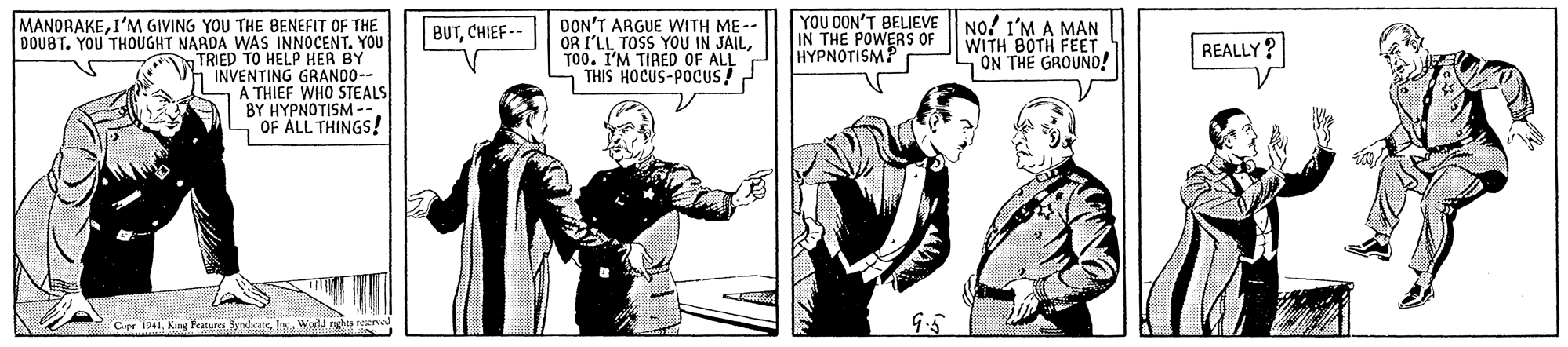 Drawing OCR: YOU DON'T BELIEVE IN THE POWERS OR HYPNOTISM? MANDRAKEI'M GIVING YOU THE BENEFIT OF THE DOUBT. YOU THOUGHT NAADA WAS INNOCENT. YOU TRIED TO HELP HER BY INVENTING GRANDO- THIEF WHO STEALS BY HYPNOTISM-. - OF ALL THINGS! DON'T ARGUE WITH ME- OR I'LL TOSS YOU IN JAILT00. I'M TIRED OF ALL - THIS HOCUS-POCUS! No! I'M A MAN WITH BOTH FEET SON THE GROUND! BUTCHIEF-- REALLY? Cr 1941Wwd nghes raero YOU DON'T BELIEVE IN THE POWERS OR HYPNOTISM? MANDRAKEI'M GIVING YOU THE BENEFIT OF THE DOUBT. YOU THOUGHT NAADA WAS INNOCENT. YOU TRIED TO HELP HER BY INVENTING GRANDO- THIEF WHO STEALS BY HYPNOTISM-. - OF ALL THINGS! DON'T ARGUE WITH ME- OR I'LL TOSS YOU IN JAILT00. I'M TIRED OF ALL - THIS HOCUS-POCUS! No! I'M A MAN WITH BOTH FEET SON THE GROUND! BUTCHIEF-- REALLY? Cr 1941King Featurcs SdanWwd nghes raero