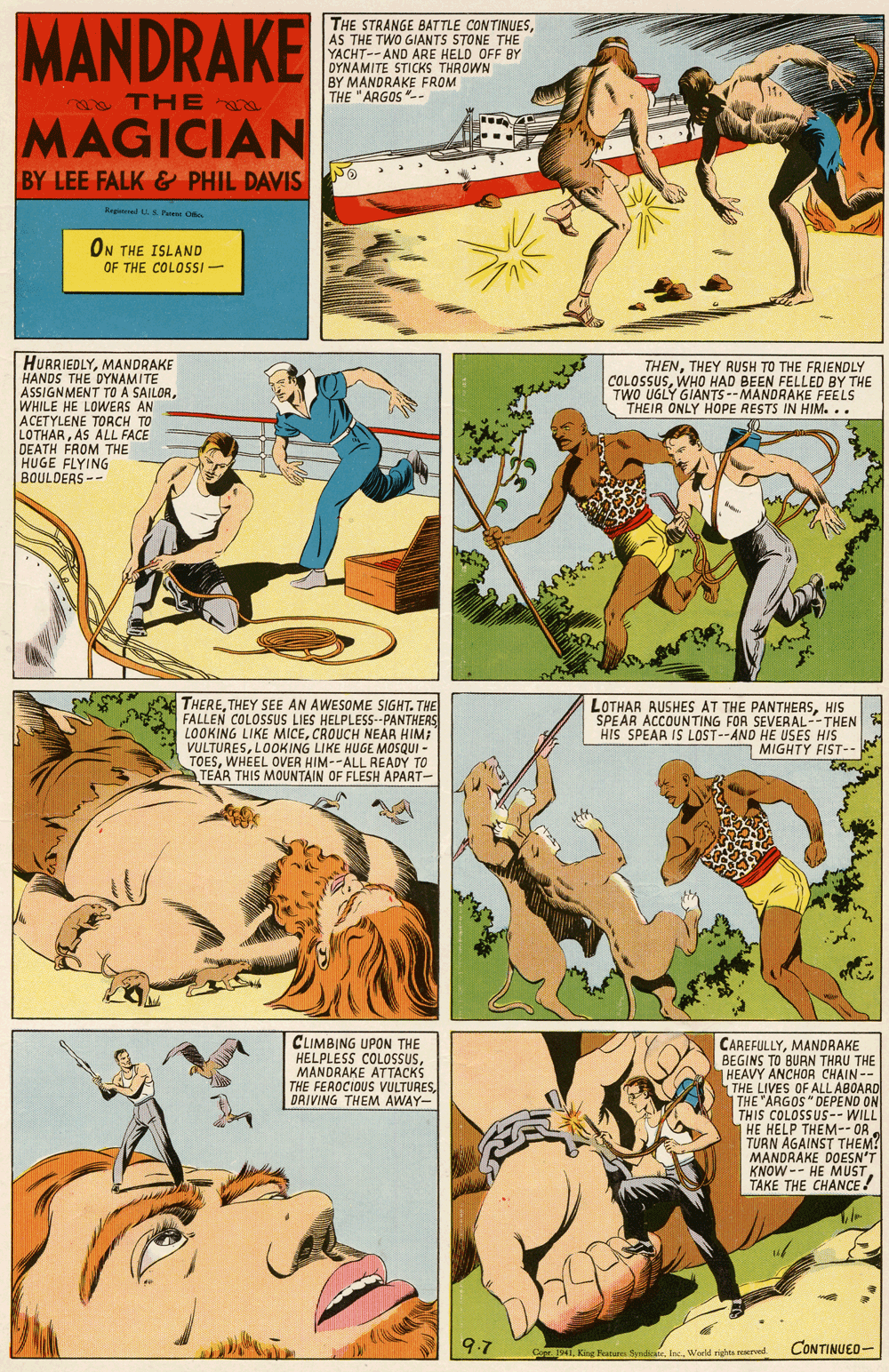 Comic book OCR: MANDRAKE THE STRANGE BATTLE CONTINUESAS THE TWO GIANTS STONE THE YACHT--AND ARE HELD OFF BY DYNAMITE STICKS THROWN BY MANDRAKE FROM THE "ARGOS-- a THE a MAGICIAN BY LEE FALK & PHIL DAVIS o Rgmed ha O ON THE ISLAND OF THE COLOSSI- HURRIEDLYMANDRAKE HANDS THE DYNAMITE ASSIGNMENT TO A SAILORWHILE HE LOWERS AN ACETYLENE TORCH TO LOTHARAS ALL FACE DEATH FROM THE HUGE FLYING BOULDERS-- THENTHEY RUSH TO THE FRIENDLY COLOSSUSWHO HAD BEEN FELLED BY THE TWO UGLY GIANTS --MANDRAKE FEELS THEIR ONLY HOPE RESTS IN HIM. .. THERETHEY SEE AN AWESOME SIGHT. THE FALLEN COLOSSUS LIES HELPLESS--PANTHERS LOOKING LIKE MICECROUCH NEAR HIM: VULTURESLOOKING LIKE HUGE MOSQUI - TOESWHEEL OVER HIM--ALL READY TO TEÁR THIS MOUNTAIN OF FLESH APART- LOTHAR AUSHES AT THE PANTHERSHIS SPEAR ACCOUNTING FOR SEVERAL--THEN HIS SPEAR IS LOST--AND HE USES HIS MIGHTY FIST-- CLIMBING UPON THE HELPLESS COLOSSUSMANDRAKE ATTACKS THE FEROCIOUS VULTURESDAIVING THEM AWAY- CAREFULLYMANDRAKE BEGINS TO BURN THRU THE |HEAVY ANCHOA CHAIN-- THE LIVES OF ALL ABOARD THE "ARGOS" DEPEND ON THIS COLOSSUS-- WILL HE HELP THEM-- ORTURN AGAINST THEM! MANDRAKE DOESN'T KNOW -- HE MUSTTAKE THE CHANCE ! 9.7 CONTINUED- Cer iWoeld rigns reerved MANDRAKE THE STRANGE BATTLE CONTINUESAS THE TWO GIANTS STONE THE YACHT--AND ARE HELD OFF BY DYNAMITE STICKS THROWN BY MANDRAKE FROM THE "ARGOS-- a THE a MAGICIAN BY LEE FALK & PHIL DAVIS o Rgmed ha O ON THE ISLAND OF THE COLOSSI- HURRIEDLYMANDRAKE HANDS THE DYNAMITE ASSIGNMENT TO A SAILORWHILE HE LOWERS AN ACETYLENE TORCH TO LOTHARAS ALL FACE DEATH FROM THE HUGE FLYING BOULDERS-- THENTHEY RUSH TO THE FRIENDLY COLOSSUSWHO HAD BEEN FELLED BY THE TWO UGLY GIANTS --MANDRAKE FEELS THEIR ONLY HOPE RESTS IN HIM. .. THERETHEY SEE AN AWESOME SIGHT. THE FALLEN COLOSSUS LIES HELPLESS--PANTHERS LOOKING LIKE MICECROUCH NEAR HIM: VULTURESLOOKING LIKE HUGE MOSQUI - TOESWHEEL OVER HIM--ALL READY TO TEÁR THIS MOUNTAIN OF FLESH APART- LOTHAR AUSHES AT THE PANTHERSHIS SPEAR ACCOUNTING FOR SEVERAL--THEN HIS SPEAR IS LOST--AND HE USES HIS MIGHTY FIST-- CLIMBING UPON THE HELPLESS COLOSSUSMANDRAKE ATTACKS THE FEROCIOUS VULTURESDAIVING THEM AWAY- CAREFULLYMANDRAKE BEGINS TO BURN THRU THE |HEAVY ANCHOA CHAIN-- THE LIVES OF ALL ABOARD THE "ARGOS" DEPEND ON THIS COLOSSUS-- WILL HE HELP THEM-- ORTURN AGAINST THEM! MANDRAKE DOESN'T KNOW -- HE MUSTTAKE THE CHANCE ! 9.7 CONTINUED- Cer iKing Features SyndWoeld rigns reerved