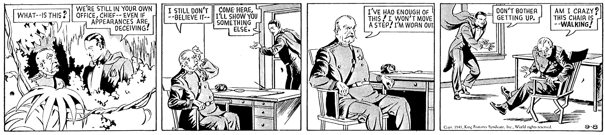 Table OCR: WE'RE STILL IN YOUR OWN WHAT--IS THIS ? OFFICECHIEF-- EVEN IF APPEARANCES ARE DECEIVING! AM I CRAZY? THIS CHAIR IS --WALKING! --BELIEVE IT--I'LL SHOW YOU SOMETHING I STILL DON'T ÇOME HEREI'VE HAD ENOUGH OF THIS /I WON'T MOVE A STEP! I'M WORN OUT DON'T BOTHER GETTING UP. |ELSE. Cgr. 1941King Features Syndcate. Inc. World nights reerved. 9.8 WE'RE STILL IN YOUR OWN WHAT--IS THIS ? OFFICECHIEF-- EVEN IF APPEARANCES ARE DECEIVING! AM I CRAZY? THIS CHAIR IS --WALKING! --BELIEVE IT--I'LL SHOW YOU SOMETHING I STILL DON'T ÇOME HEREI'VE HAD ENOUGH OF THIS /I WON'T MOVE A STEP! I'M WORN OUT DON'T BOTHER GETTING UP. |ELSE. Cgr. 1941King Features Syndcate. Inc. World nights reerved. 9.8
