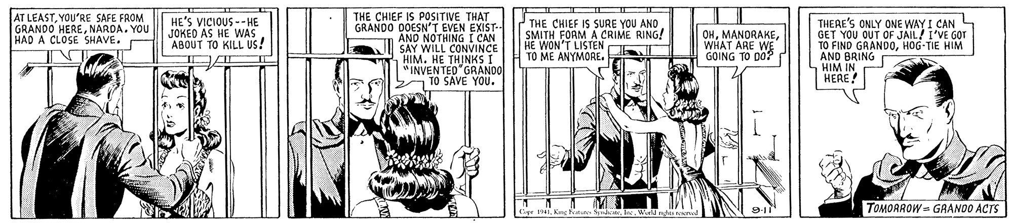 Comic book OCR: AT LEASTYOU'RE SAFE FROM GRANDO HERENARDA. YOU HAD A CLOSE SHAVE. THE CHIEF IS POSITIVE THAT GRANDO DOESN'T EVEN EXIST-- AND NOTHING I CAN SAY WILL CONVINCE HIM. HE THINKS I "INVENTED GRANDO TO SAVE YOU. HE'S VICIOUS --HE JOKEO AS HE WAS ABOUT TO KILL Us! THE CHIEF IS SURE YOU ANO SMITH FORM A CRIME RING! HE WON'T LISTEN TO ME ANYMORE. THERE'S ONLY ONE WAY I CAN GET YOU OUT OF JAIL! I'VE GOT TO FIND GRANDOHOG-TIE HIM AND BRING HIM IN HERE! OHWHAT ARE WE GOING TO DO? TOMORROW = GRANOO ACTS Cyr 1941. Wold gh AT LEASTYOU'RE SAFE FROM GRANDO HERENARDA. YOU HAD A CLOSE SHAVE. THE CHIEF IS POSITIVE THAT GRANDO DOESN'T EVEN EXIST-- AND NOTHING I CAN SAY WILL CONVINCE HIM. HE THINKS I "INVENTED GRANDO TO SAVE YOU. HE'S VICIOUS --HE JOKEO AS HE WAS ABOUT TO KILL Us! THE CHIEF IS SURE YOU ANO SMITH FORM A CRIME RING! HE WON'T LISTEN TO ME ANYMORE. THERE'S ONLY ONE WAY I CAN GET YOU OUT OF JAIL! I'VE GOT TO FIND GRANDOHOG-TIE HIM AND BRING HIM IN HERE! OHWHAT ARE WE GOING TO DO? TOMORROW = GRANOO ACTS Cyr 1941King Featutes ydate. Wold gh