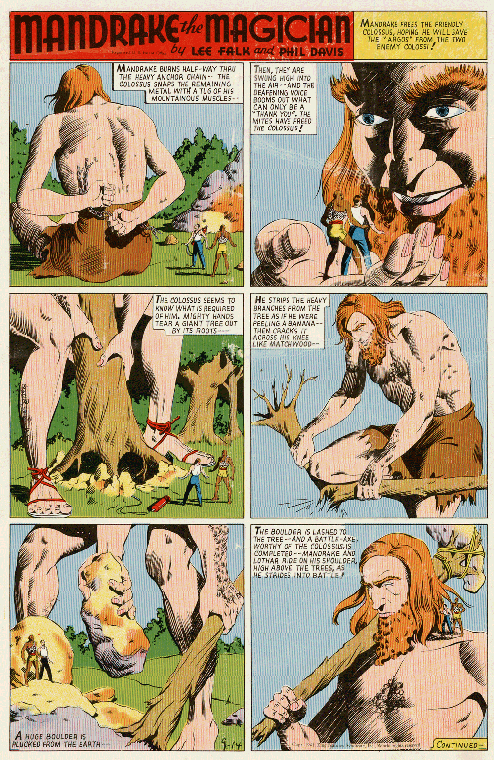 Fiction OCR: MANDRAKE MAGICIAN MANDRAKE FREES THE FRIENDLY COLOSSUSHOPING HE WILL SAVE THE "ARGOS FROM THE TWO ENEMY COLOSSI! by LEE FALK gnd PHIL DAVIS MANDRAKE BURNS HALF-WAY THRU THE HEAVY ANCHOR CHAIN - THE COLOSSUS SNAPS THE REMAINING METAL WITH A TUG OF HIS MOUNTAINOUS MUSCLES- THENTHEY ARE SWUNG HIGH INTO THE AIR -- AND THE DEAFENING VOICE BOOMS OUT WHAT CAN ONLY BE A "THANK YOU". THE MITES HAVE FREED THE COLOSSUS! THE COLOSSUS SEEMS TO KNOW WHAT IS REQUIAED OF HIM. MIGHTY HANDS HE STRIPS THE HEAVY BRANCHES FROM THE TREE AS IF HE WERE PEELING A BANANA -- THEN CRACKS IT ACROSS HIS KNEE LIKE MATCHWO0D-- TEAR A GIANT TREE OUT BY ITS ROOTS S--- THE BOULDER IS LASHED TO THE TREE--AND A BATTLE-AXEWOATHY OF THE COLOSSUS. IS COMPLETED--MANORAKE AND LOTHAR RIDE ON HIS SHOULDERAS HE STAIDES INTO BATTLE ! A HUGE BOULDER IS PLUCKED FROM THE EARTH-- 1-14 CONTINUED- apr 1941. King Fafure STReI Wold ngh reerve MANDRAKE MAGICIAN MANDRAKE FREES THE FRIENDLY COLOSSUSHOPING HE WILL SAVE THE "ARGOS FROM THE TWO ENEMY COLOSSI! by LEE FALK gnd PHIL DAVIS MANDRAKE BURNS HALF-WAY THRU THE HEAVY ANCHOR CHAIN - THE COLOSSUS SNAPS THE REMAINING METAL WITH A TUG OF HIS MOUNTAINOUS MUSCLES- THENTHEY ARE SWUNG HIGH INTO THE AIR -- AND THE DEAFENING VOICE BOOMS OUT WHAT CAN ONLY BE A "THANK YOU". THE MITES HAVE FREED THE COLOSSUS! THE COLOSSUS SEEMS TO KNOW WHAT IS REQUIAED OF HIM. MIGHTY HANDS HE STRIPS THE HEAVY BRANCHES FROM THE TREE AS IF HE WERE PEELING A BANANA -- THEN CRACKS IT ACROSS HIS KNEE LIKE MATCHWO0D-- TEAR A GIANT TREE OUT BY ITS ROOTS S--- THE BOULDER IS LASHED TO THE TREE--AND A BATTLE-AXEWOATHY OF THE COLOSSUS. IS COMPLETED--MANORAKE AND LOTHAR RIDE ON HIS SHOULDERHIGH ABOVE THE TREESAS HE STAIDES INTO BATTLE ! A HUGE BOULDER IS PLUCKED FROM THE EARTH-- 1-14 CONTINUED- apr 1941. King Fafure STReI Wold ngh reerve