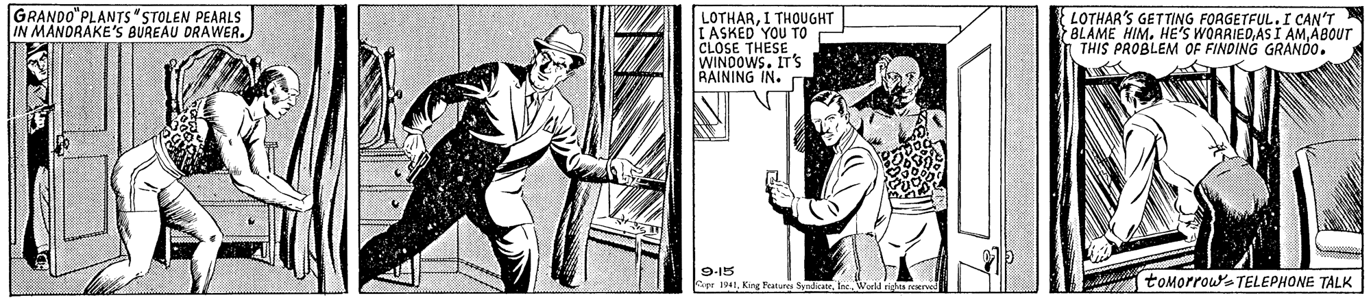 Fedora OCR: GRANDO"PLANTS"STOLEN PEARLS IN MANORAKE'S BUREAU DRAWER. LOTHARI THOUGHT I ASKED YOU TO CLOSE THESE WINDOWS. IT'S RAINING IN. LOTHAR'S GETTING FORGETFUL.I CAN'T BLAME HIMABOUT THIS PROBLEM OF FINDING GRANDO. 9-15 Cepe 1941Ine. World riha reerved toMorrowa TELEPHONE TALK GRANDO"PLANTS"STOLEN PEARLS IN MANORAKE'S BUREAU DRAWER. LOTHARI THOUGHT I ASKED YOU TO CLOSE THESE WINDOWS. IT'S RAINING IN. LOTHAR'S GETTING FORGETFUL.I CAN'T BLAME HIMHE'S WORRIEDAS I AMABOUT THIS PROBLEM OF FINDING GRANDO. 9-15 Cepe 1941King Features SynacateIne. World riha reerved toMorrowa TELEPHONE TALK