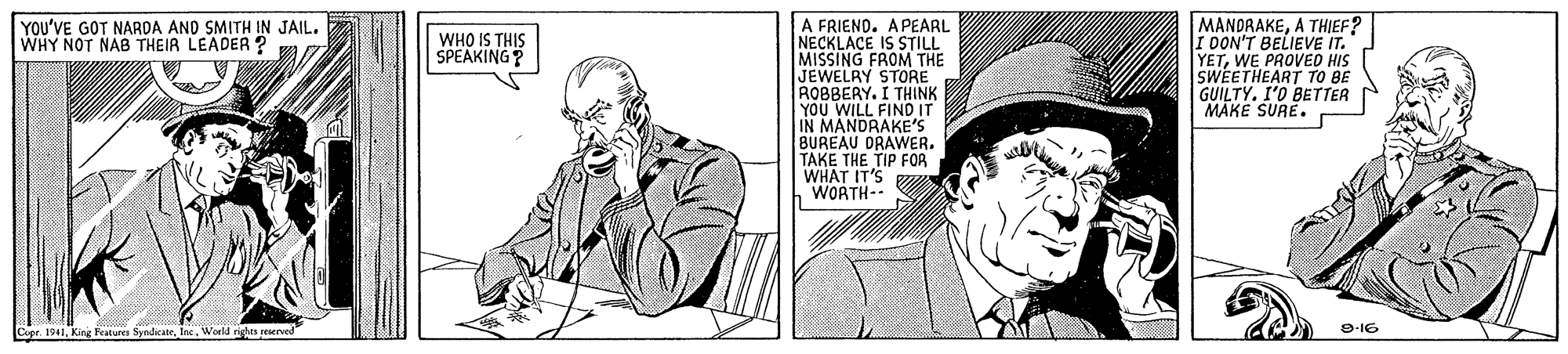 Sharing OCR: A FRIEND. APEARL NECKLACE IS STILL MISSING FROM THE JEWELRY STORE ROBBERY. I THINK YOU WILL FIND IT IN MANDRAKE'S BUREAU DRAWER. TAKE THE TIP FOR WHAT IT'S WORTH-- MANDRAKEA THIEF? I DON'T BELIEVE IT. YETWE PROVED HIS SWEETHEART TO BE GUILTY. I'O BETTER MAKE SURE. YOU'VE GOT NARDA AND SMITH IN JAIL. WHY NOT NAB THEIR LEADER ? WHO IS THIS SPEAKING? 9-16 A FRIEND. APEARL NECKLACE IS STILL MISSING FROM THE JEWELRY STORE ROBBERY. I THINK YOU WILL FIND IT IN MANDRAKE'S BUREAU DRAWER. TAKE THE TIP FOR WHAT IT'S WORTH-- MANDRAKEA THIEF? I DON'T BELIEVE IT. YETWE PROVED HIS SWEETHEART TO BE GUILTY. I'O BETTER MAKE SURE. YOU'VE GOT NARDA AND SMITH IN JAIL. WHY NOT NAB THEIR LEADER ? WHO IS THIS SPEAKING? 9-16