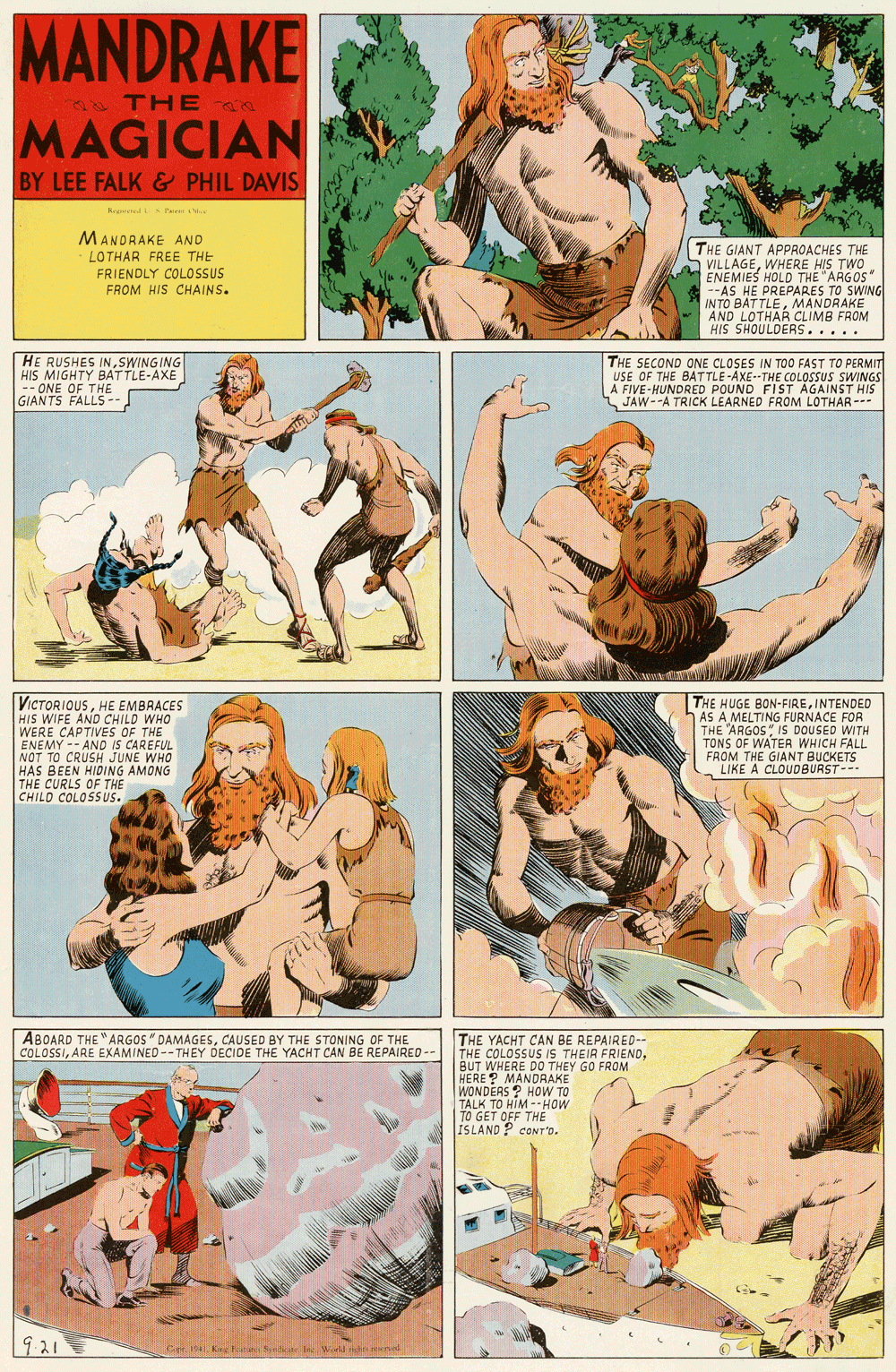 Fiction OCR: MANDRAKE THE MAGICIAN BY LEE FALK & PHIL DAVIS Retend P'am . MANDRAKE AND THE GIANT APPROACHES THE S VILLAGEWHERE HIS TWO ENEMIES HOLD THE "ARGOS" --AS HE PREPARES TO SWING IN TO BATTLEMANDRAKE AND LOTHAR CLIMB FROM HIS SHOULDERS..... LOTHAR FREE THE FRIENDLY COLOSSUS FROM HIS CHAINS. HE RUSHES INSWINGING HIS MIGHTY BATTLE-AXE -- ONE OF THE GIANTS FALLS- THE SECOND ONE CLOSES IN TOO FAST TO PERMIT USE OF THE BATTLE-AXE--THE COLOSSUS SWINGS A FIVE-HUNDRED POUND FIST AGAINST HIS JAW--A TRICK LEARNED FROM LOTHAR --- VICTORIOUSHE EMBRACES HIS WIFE AND CHILD WHO WERE CAPTIVES OF THE ENEMY -- AND IS CAREFUL NOT TO CRUSH JUNE WHO HAS BEEN HIDING AMONG THE CURLS OF THE CHILD COLOSS US. THE HUGE BON-FIREINTENDED AS A MELTING FURNACE FOR THE "ARGOS IS DOUSED WITH TONS OF WATER WHICH FALL FROM THE GIANT BUCKETS LIKE A CLOUDBURST--- ABOARD THE "ARGOS" DAMAGESCAUSED BY THE STONING OF THE COLOSSIARE EXAMINED--THEY DECIDE THE YACHT CAN BE REPAIREO -- THE YACHT CAN BE REPAIRED-- THE COLOSSUS IS THEIR FRIENDBUT WHERE DO THEY GO FROM HERE? MANDRAKE WONDERS ? HOW TO TALK TO HIM --HOW TO GET OFF THE ISLAND P CONT'o. 921 Cr Ke Fetin Sy ndte Ire World l MANDRAKE THE MAGICIAN BY LEE FALK & PHIL DAVIS Retend P'am . MANDRAKE AND THE GIANT APPROACHES THE S VILLAGEWHERE HIS TWO ENEMIES HOLD THE "ARGOS" --AS HE PREPARES TO SWING IN TO BATTLEMANDRAKE AND LOTHAR CLIMB FROM HIS SHOULDERS..... LOTHAR FREE THE FRIENDLY COLOSSUS FROM HIS CHAINS. HE RUSHES INSWINGING HIS MIGHTY BATTLE-AXE -- ONE OF THE GIANTS FALLS- THE SECOND ONE CLOSES IN TOO FAST TO PERMIT USE OF THE BATTLE-AXE--THE COLOSSUS SWINGS A FIVE-HUNDRED POUND FIST AGAINST HIS JAW--A TRICK LEARNED FROM LOTHAR --- VICTORIOUSHE EMBRACES HIS WIFE AND CHILD WHO WERE CAPTIVES OF THE ENEMY -- AND IS CAREFUL NOT TO CRUSH JUNE WHO HAS BEEN HIDING AMONG THE CURLS OF THE CHILD COLOSS US. THE HUGE BON-FIREINTENDED AS A MELTING FURNACE FOR THE "ARGOS IS DOUSED WITH TONS OF WATER WHICH FALL FROM THE GIANT BUCKETS LIKE A CLOUDBURST--- ABOARD THE "ARGOS" DAMAGESCAUSED BY THE STONING OF THE COLOSSIARE EXAMINED--THEY DECIDE THE YACHT CAN BE REPAIREO -- THE YACHT CAN BE REPAIRED-- THE COLOSSUS IS THEIR FRIENDBUT WHERE DO THEY GO FROM HERE? MANDRAKE WONDERS ? HOW TO TALK TO HIM --HOW TO GET OFF THE ISLAND P CONT'o. 921 Cr Ke Fetin Sy ndte Ire World l