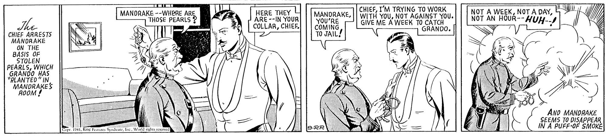 Mammal OCR: CHIEFI'M TRYING TO WORK The MANORAKE --WHERE ARE THOSE PEARLS ? HERE THEY ARE --IN YOUR COLLARCHIEF. MANDRAKENOT AGAINST YOU. YOU'RE COMING TO JAIL! GIVE ME A WEEK TO CATCH | GRANDO. NOT A WEEKNOT AN HOUR--HUH--! CHIEF ARRESTS MANORAKE ON THE BASIS OF STOLEN PEARLSWHICH GRANOO HAS "RLANTED" IN MANDRAKES ROOM! ANO MANDRAKE SEEMS TO DISAPPEAR IN A PUFF OF SMOKE King Fet Sndcate9.RR CHIEFI'M TRYING TO WORK The MANORAKE --WHERE ARE THOSE PEARLS ? HERE THEY ARE --IN YOUR COLLARCHIEF. MANDRAKE|| WITH YOUNOT AGAINST YOU. YOU'RE COMING TO JAIL! GIVE ME A WEEK TO CATCH | GRANDO. NOT A WEEKNOT A DAYNOT AN HOUR--HUH--! CHIEF ARRESTS MANORAKE ON THE BASIS OF STOLEN PEARLSWHICH GRANOO HAS "RLANTED" IN MANDRAKES ROOM! ANO MANDRAKE SEEMS TO DISAPPEAR IN A PUFF OF SMOKE King Fet Sndcate