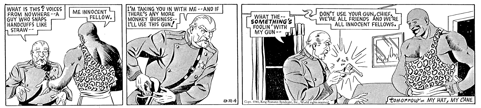 Font OCR: WHAT IS THIS? VOICES FROM NOWHERE--A GUY WHO SNAPS HANDCUFFS LIKE STRAW-- ME INNOCENT FELLOW. I'M TAKING YOU IN WITH ME --AND IF THERE'S ANY MORE MONKEY BUSINESS-- I'LL USE THIS GUN! WHAT THE-- SOMETHING's FOOLIN'WITH MY GUN-- DON'T USE YOUR GUNWE'RE ALL FRIENDS AND WE'RE ALL INNOCENT FELLOWS. 9R4 Stomorrow MY HATMY CANE Copr. 1941Kang Featuna Syrhcan. WHAT IS THIS? VOICES FROM NOWHERE--A GUY WHO SNAPS HANDCUFFS LIKE STRAW-- ME INNOCENT FELLOW. I'M TAKING YOU IN WITH ME --AND IF THERE'S ANY MORE MONKEY BUSINESS-- I'LL USE THIS GUN! WHAT THE-- SOMETHING's FOOLIN'WITH MY GUN-- DON'T USE YOUR GUNWE'RE ALL FRIENDS AND WE'RE ALL INNOCENT FELLOWS. 9R4 Stomorrow MY HATMY CANE Copr. 1941Kang Featuna Syrhcan.